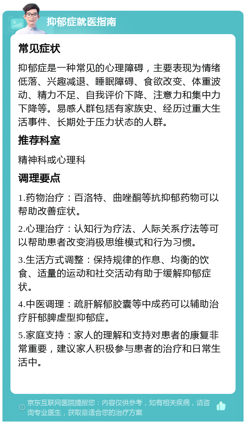 抑郁症就医指南 常见症状 抑郁症是一种常见的心理障碍，主要表现为情绪低落、兴趣减退、睡眠障碍、食欲改变、体重波动、精力不足、自我评价下降、注意力和集中力下降等。易感人群包括有家族史、经历过重大生活事件、长期处于压力状态的人群。 推荐科室 精神科或心理科 调理要点 1.药物治疗：百洛特、曲唑酮等抗抑郁药物可以帮助改善症状。 2.心理治疗：认知行为疗法、人际关系疗法等可以帮助患者改变消极思维模式和行为习惯。 3.生活方式调整：保持规律的作息、均衡的饮食、适量的运动和社交活动有助于缓解抑郁症状。 4.中医调理：疏肝解郁胶囊等中成药可以辅助治疗肝郁脾虚型抑郁症。 5.家庭支持：家人的理解和支持对患者的康复非常重要，建议家人积极参与患者的治疗和日常生活中。