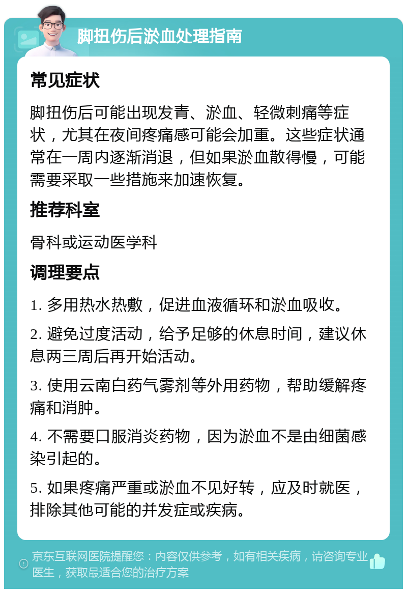 脚扭伤后淤血处理指南 常见症状 脚扭伤后可能出现发青、淤血、轻微刺痛等症状，尤其在夜间疼痛感可能会加重。这些症状通常在一周内逐渐消退，但如果淤血散得慢，可能需要采取一些措施来加速恢复。 推荐科室 骨科或运动医学科 调理要点 1. 多用热水热敷，促进血液循环和淤血吸收。 2. 避免过度活动，给予足够的休息时间，建议休息两三周后再开始活动。 3. 使用云南白药气雾剂等外用药物，帮助缓解疼痛和消肿。 4. 不需要口服消炎药物，因为淤血不是由细菌感染引起的。 5. 如果疼痛严重或淤血不见好转，应及时就医，排除其他可能的并发症或疾病。