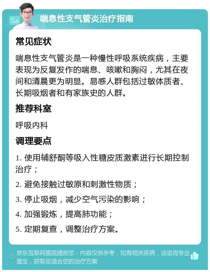 喘息性支气管炎治疗指南 常见症状 喘息性支气管炎是一种慢性呼吸系统疾病，主要表现为反复发作的喘息、咳嗽和胸闷，尤其在夜间和清晨更为明显。易感人群包括过敏体质者、长期吸烟者和有家族史的人群。 推荐科室 呼吸内科 调理要点 1. 使用辅舒酮等吸入性糖皮质激素进行长期控制治疗； 2. 避免接触过敏原和刺激性物质； 3. 停止吸烟，减少空气污染的影响； 4. 加强锻炼，提高肺功能； 5. 定期复查，调整治疗方案。