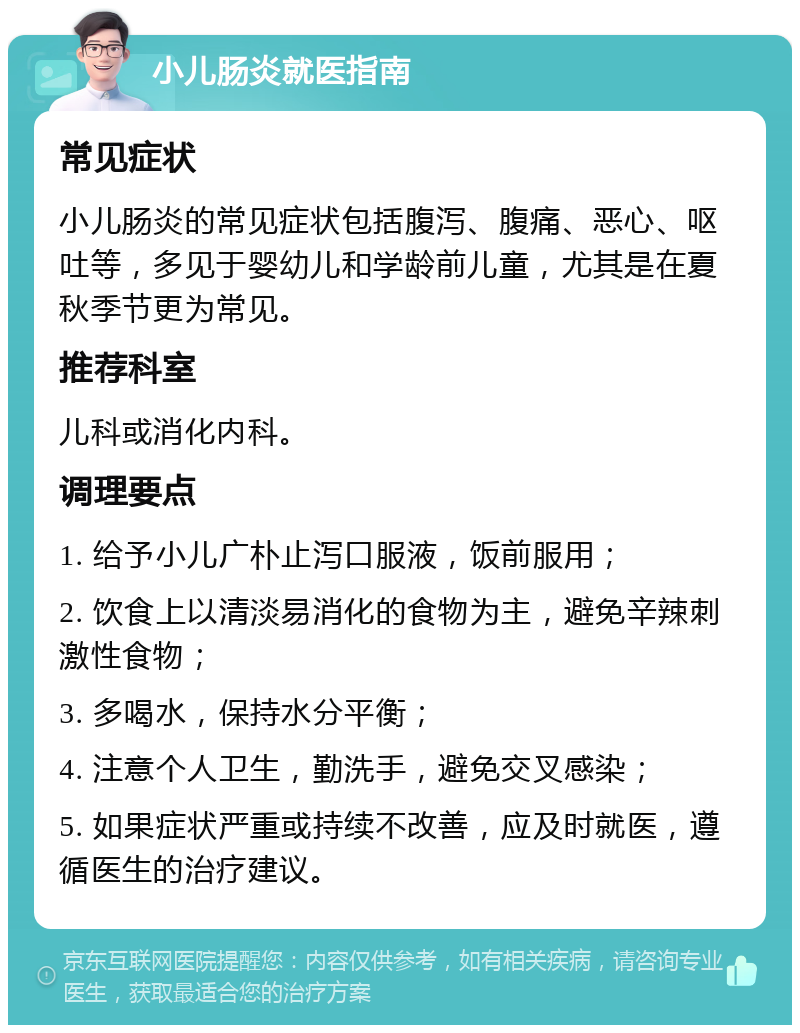 小儿肠炎就医指南 常见症状 小儿肠炎的常见症状包括腹泻、腹痛、恶心、呕吐等，多见于婴幼儿和学龄前儿童，尤其是在夏秋季节更为常见。 推荐科室 儿科或消化内科。 调理要点 1. 给予小儿广朴止泻口服液，饭前服用； 2. 饮食上以清淡易消化的食物为主，避免辛辣刺激性食物； 3. 多喝水，保持水分平衡； 4. 注意个人卫生，勤洗手，避免交叉感染； 5. 如果症状严重或持续不改善，应及时就医，遵循医生的治疗建议。