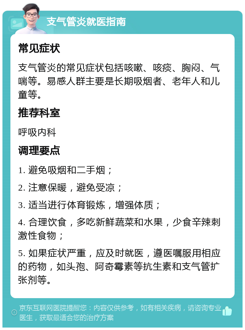 支气管炎就医指南 常见症状 支气管炎的常见症状包括咳嗽、咳痰、胸闷、气喘等。易感人群主要是长期吸烟者、老年人和儿童等。 推荐科室 呼吸内科 调理要点 1. 避免吸烟和二手烟； 2. 注意保暖，避免受凉； 3. 适当进行体育锻炼，增强体质； 4. 合理饮食，多吃新鲜蔬菜和水果，少食辛辣刺激性食物； 5. 如果症状严重，应及时就医，遵医嘱服用相应的药物，如头孢、阿奇霉素等抗生素和支气管扩张剂等。