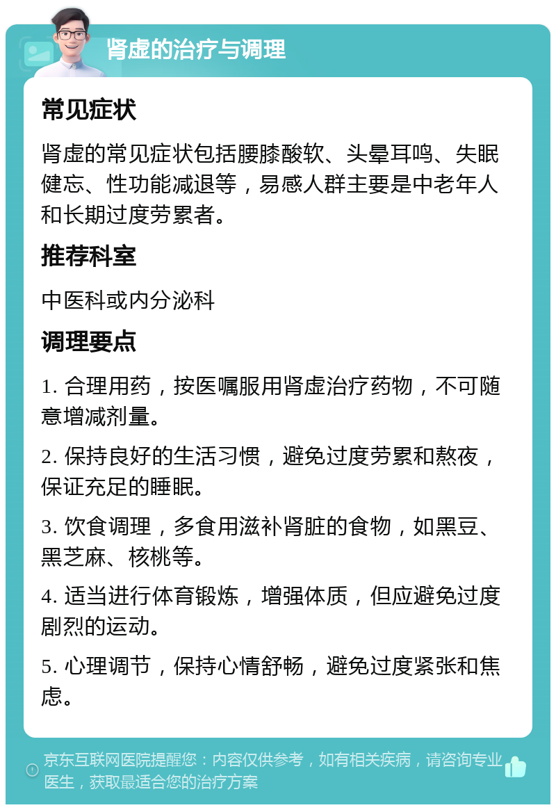 肾虚的治疗与调理 常见症状 肾虚的常见症状包括腰膝酸软、头晕耳鸣、失眠健忘、性功能减退等，易感人群主要是中老年人和长期过度劳累者。 推荐科室 中医科或内分泌科 调理要点 1. 合理用药，按医嘱服用肾虚治疗药物，不可随意增减剂量。 2. 保持良好的生活习惯，避免过度劳累和熬夜，保证充足的睡眠。 3. 饮食调理，多食用滋补肾脏的食物，如黑豆、黑芝麻、核桃等。 4. 适当进行体育锻炼，增强体质，但应避免过度剧烈的运动。 5. 心理调节，保持心情舒畅，避免过度紧张和焦虑。