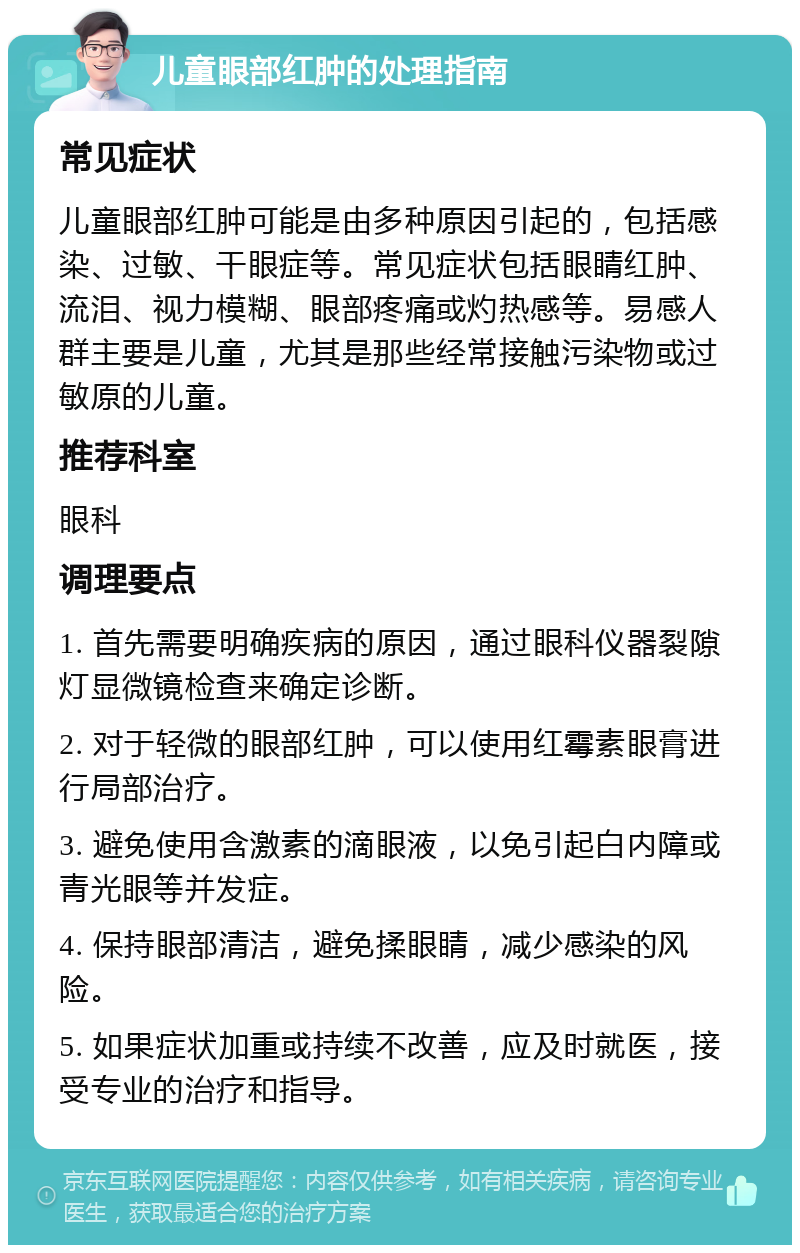 儿童眼部红肿的处理指南 常见症状 儿童眼部红肿可能是由多种原因引起的，包括感染、过敏、干眼症等。常见症状包括眼睛红肿、流泪、视力模糊、眼部疼痛或灼热感等。易感人群主要是儿童，尤其是那些经常接触污染物或过敏原的儿童。 推荐科室 眼科 调理要点 1. 首先需要明确疾病的原因，通过眼科仪器裂隙灯显微镜检查来确定诊断。 2. 对于轻微的眼部红肿，可以使用红霉素眼膏进行局部治疗。 3. 避免使用含激素的滴眼液，以免引起白内障或青光眼等并发症。 4. 保持眼部清洁，避免揉眼睛，减少感染的风险。 5. 如果症状加重或持续不改善，应及时就医，接受专业的治疗和指导。