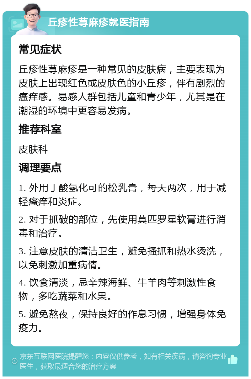 丘疹性荨麻疹就医指南 常见症状 丘疹性荨麻疹是一种常见的皮肤病，主要表现为皮肤上出现红色或皮肤色的小丘疹，伴有剧烈的瘙痒感。易感人群包括儿童和青少年，尤其是在潮湿的环境中更容易发病。 推荐科室 皮肤科 调理要点 1. 外用丁酸氢化可的松乳膏，每天两次，用于减轻瘙痒和炎症。 2. 对于抓破的部位，先使用莫匹罗星软膏进行消毒和治疗。 3. 注意皮肤的清洁卫生，避免搔抓和热水烫洗，以免刺激加重病情。 4. 饮食清淡，忌辛辣海鲜、牛羊肉等刺激性食物，多吃蔬菜和水果。 5. 避免熬夜，保持良好的作息习惯，增强身体免疫力。