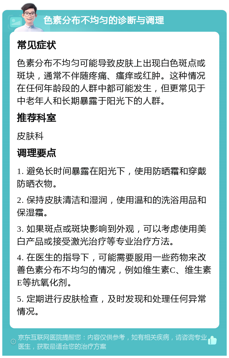 色素分布不均匀的诊断与调理 常见症状 色素分布不均匀可能导致皮肤上出现白色斑点或斑块，通常不伴随疼痛、瘙痒或红肿。这种情况在任何年龄段的人群中都可能发生，但更常见于中老年人和长期暴露于阳光下的人群。 推荐科室 皮肤科 调理要点 1. 避免长时间暴露在阳光下，使用防晒霜和穿戴防晒衣物。 2. 保持皮肤清洁和湿润，使用温和的洗浴用品和保湿霜。 3. 如果斑点或斑块影响到外观，可以考虑使用美白产品或接受激光治疗等专业治疗方法。 4. 在医生的指导下，可能需要服用一些药物来改善色素分布不均匀的情况，例如维生素C、维生素E等抗氧化剂。 5. 定期进行皮肤检查，及时发现和处理任何异常情况。