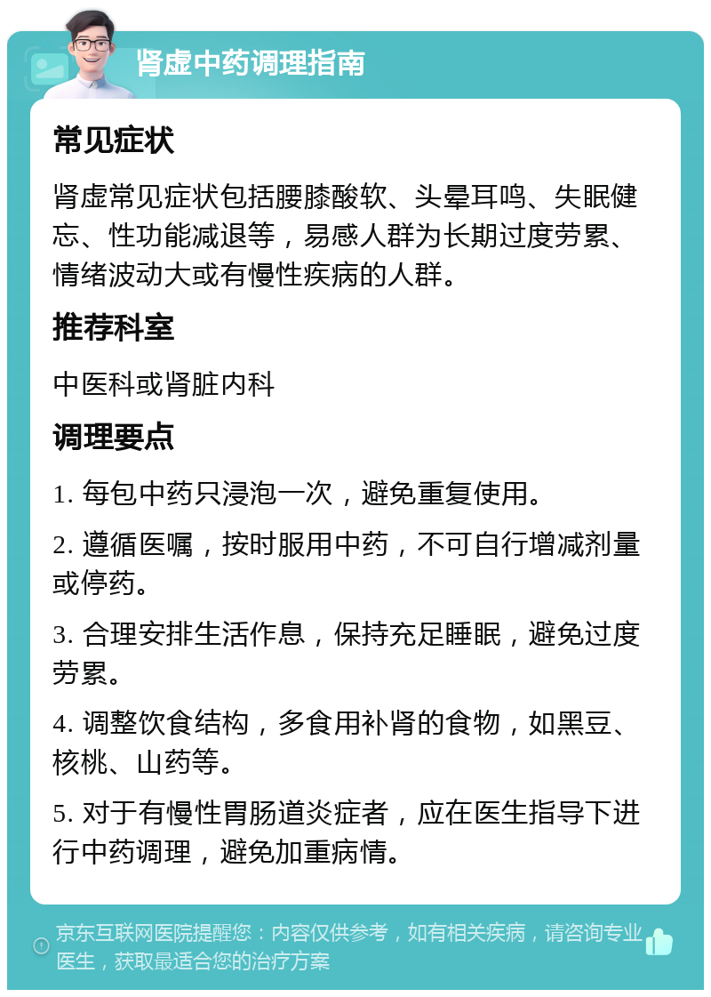 肾虚中药调理指南 常见症状 肾虚常见症状包括腰膝酸软、头晕耳鸣、失眠健忘、性功能减退等，易感人群为长期过度劳累、情绪波动大或有慢性疾病的人群。 推荐科室 中医科或肾脏内科 调理要点 1. 每包中药只浸泡一次，避免重复使用。 2. 遵循医嘱，按时服用中药，不可自行增减剂量或停药。 3. 合理安排生活作息，保持充足睡眠，避免过度劳累。 4. 调整饮食结构，多食用补肾的食物，如黑豆、核桃、山药等。 5. 对于有慢性胃肠道炎症者，应在医生指导下进行中药调理，避免加重病情。