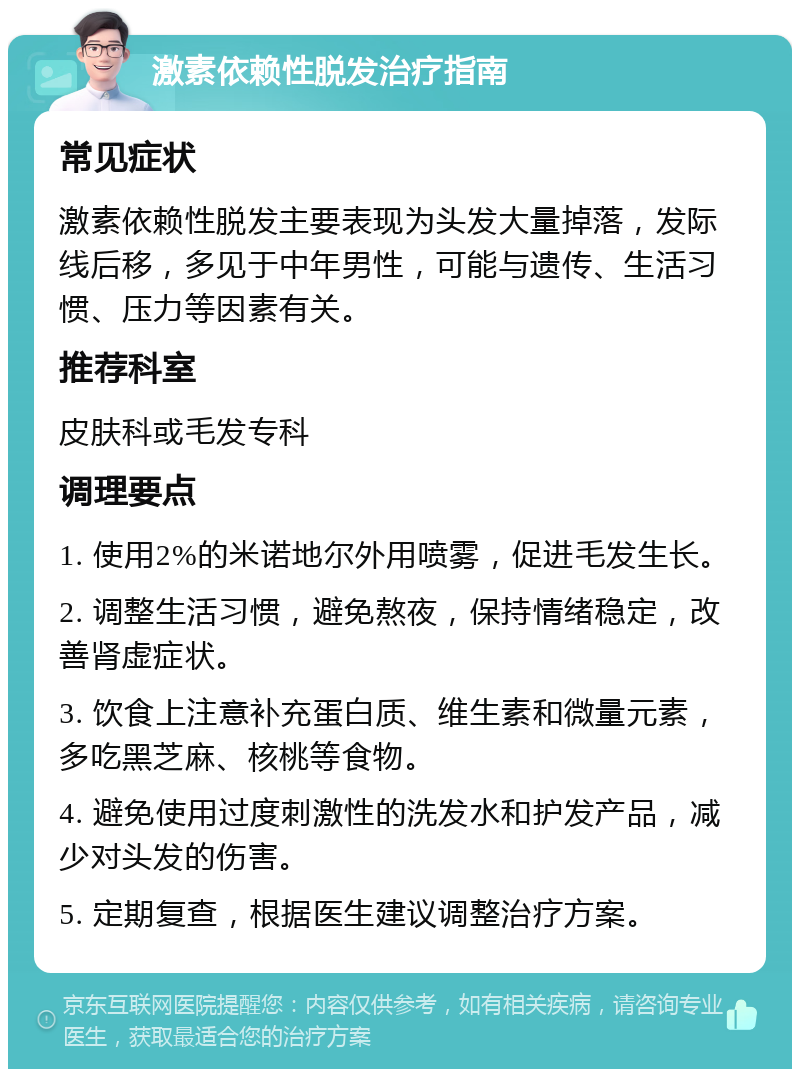 激素依赖性脱发治疗指南 常见症状 激素依赖性脱发主要表现为头发大量掉落，发际线后移，多见于中年男性，可能与遗传、生活习惯、压力等因素有关。 推荐科室 皮肤科或毛发专科 调理要点 1. 使用2%的米诺地尔外用喷雾，促进毛发生长。 2. 调整生活习惯，避免熬夜，保持情绪稳定，改善肾虚症状。 3. 饮食上注意补充蛋白质、维生素和微量元素，多吃黑芝麻、核桃等食物。 4. 避免使用过度刺激性的洗发水和护发产品，减少对头发的伤害。 5. 定期复查，根据医生建议调整治疗方案。