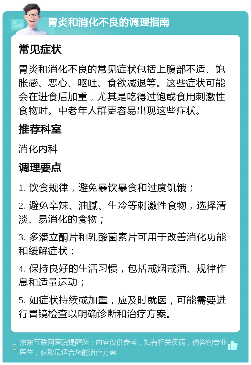 胃炎和消化不良的调理指南 常见症状 胃炎和消化不良的常见症状包括上腹部不适、饱胀感、恶心、呕吐、食欲减退等。这些症状可能会在进食后加重，尤其是吃得过饱或食用刺激性食物时。中老年人群更容易出现这些症状。 推荐科室 消化内科 调理要点 1. 饮食规律，避免暴饮暴食和过度饥饿； 2. 避免辛辣、油腻、生冷等刺激性食物，选择清淡、易消化的食物； 3. 多潘立酮片和乳酸菌素片可用于改善消化功能和缓解症状； 4. 保持良好的生活习惯，包括戒烟戒酒、规律作息和适量运动； 5. 如症状持续或加重，应及时就医，可能需要进行胃镜检查以明确诊断和治疗方案。