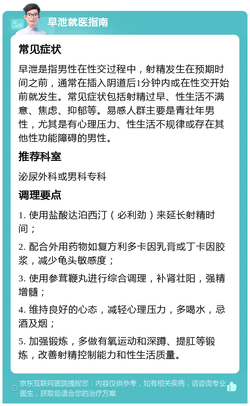 早泄就医指南 常见症状 早泄是指男性在性交过程中，射精发生在预期时间之前，通常在插入阴道后1分钟内或在性交开始前就发生。常见症状包括射精过早、性生活不满意、焦虑、抑郁等。易感人群主要是青壮年男性，尤其是有心理压力、性生活不规律或存在其他性功能障碍的男性。 推荐科室 泌尿外科或男科专科 调理要点 1. 使用盐酸达泊西汀（必利劲）来延长射精时间； 2. 配合外用药物如复方利多卡因乳膏或丁卡因胶浆，减少龟头敏感度； 3. 使用参茸鞭丸进行综合调理，补肾壮阳，强精增髓； 4. 维持良好的心态，减轻心理压力，多喝水，忌酒及烟； 5. 加强锻炼，多做有氧运动和深蹲、提肛等锻炼，改善射精控制能力和性生活质量。