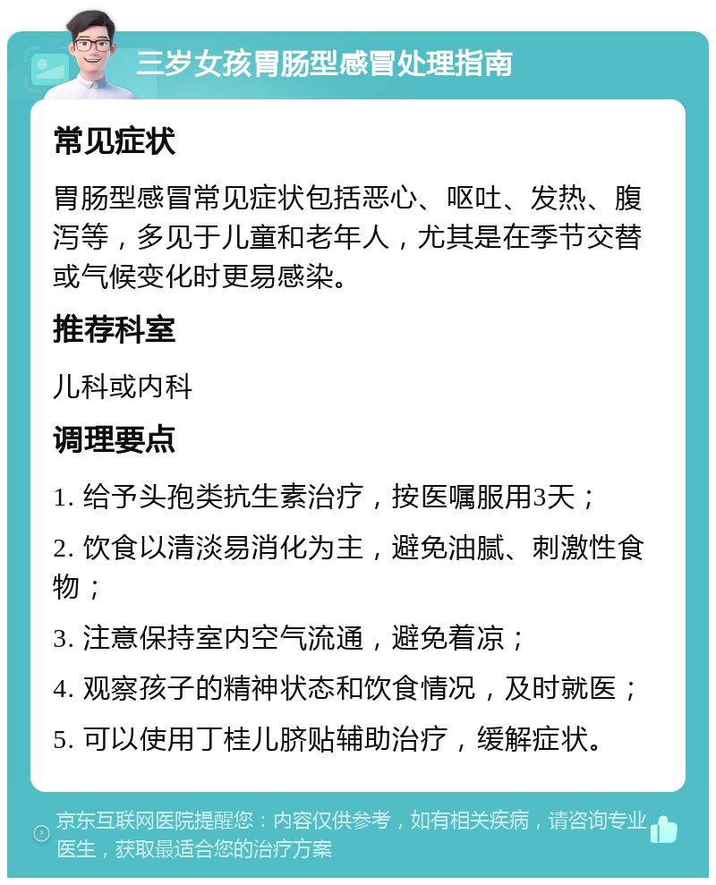 三岁女孩胃肠型感冒处理指南 常见症状 胃肠型感冒常见症状包括恶心、呕吐、发热、腹泻等，多见于儿童和老年人，尤其是在季节交替或气候变化时更易感染。 推荐科室 儿科或内科 调理要点 1. 给予头孢类抗生素治疗，按医嘱服用3天； 2. 饮食以清淡易消化为主，避免油腻、刺激性食物； 3. 注意保持室内空气流通，避免着凉； 4. 观察孩子的精神状态和饮食情况，及时就医； 5. 可以使用丁桂儿脐贴辅助治疗，缓解症状。