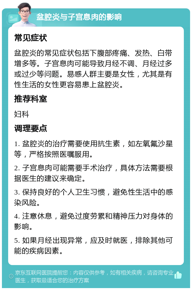 盆腔炎与子宫息肉的影响 常见症状 盆腔炎的常见症状包括下腹部疼痛、发热、白带增多等。子宫息肉可能导致月经不调、月经过多或过少等问题。易感人群主要是女性，尤其是有性生活的女性更容易患上盆腔炎。 推荐科室 妇科 调理要点 1. 盆腔炎的治疗需要使用抗生素，如左氧氟沙星等，严格按照医嘱服用。 2. 子宫息肉可能需要手术治疗，具体方法需要根据医生的建议来确定。 3. 保持良好的个人卫生习惯，避免性生活中的感染风险。 4. 注意休息，避免过度劳累和精神压力对身体的影响。 5. 如果月经出现异常，应及时就医，排除其他可能的疾病因素。