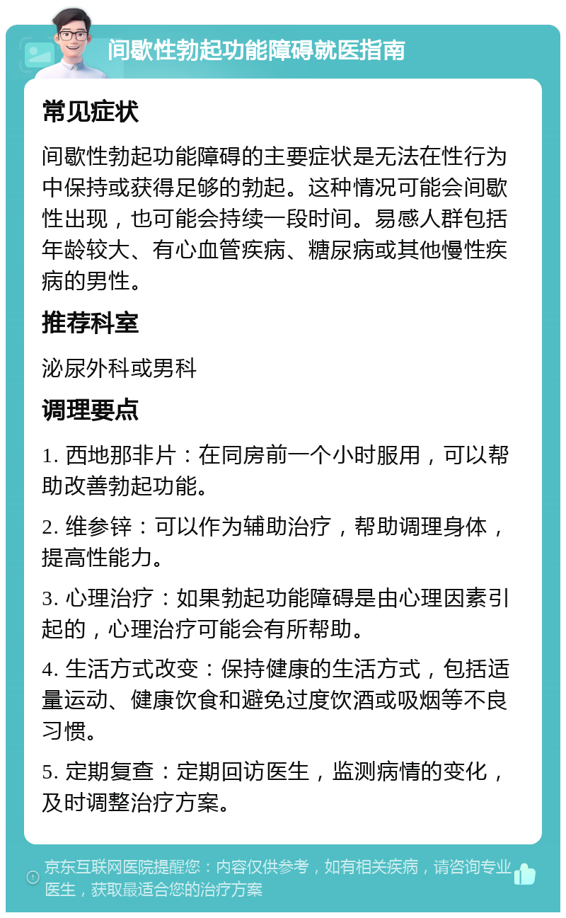 间歇性勃起功能障碍就医指南 常见症状 间歇性勃起功能障碍的主要症状是无法在性行为中保持或获得足够的勃起。这种情况可能会间歇性出现，也可能会持续一段时间。易感人群包括年龄较大、有心血管疾病、糖尿病或其他慢性疾病的男性。 推荐科室 泌尿外科或男科 调理要点 1. 西地那非片：在同房前一个小时服用，可以帮助改善勃起功能。 2. 维参锌：可以作为辅助治疗，帮助调理身体，提高性能力。 3. 心理治疗：如果勃起功能障碍是由心理因素引起的，心理治疗可能会有所帮助。 4. 生活方式改变：保持健康的生活方式，包括适量运动、健康饮食和避免过度饮酒或吸烟等不良习惯。 5. 定期复查：定期回访医生，监测病情的变化，及时调整治疗方案。