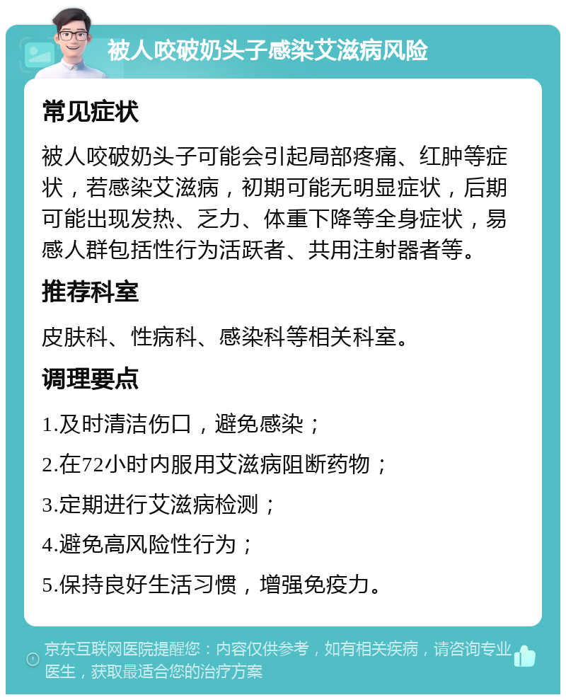 被人咬破奶头子感染艾滋病风险 常见症状 被人咬破奶头子可能会引起局部疼痛、红肿等症状，若感染艾滋病，初期可能无明显症状，后期可能出现发热、乏力、体重下降等全身症状，易感人群包括性行为活跃者、共用注射器者等。 推荐科室 皮肤科、性病科、感染科等相关科室。 调理要点 1.及时清洁伤口，避免感染； 2.在72小时内服用艾滋病阻断药物； 3.定期进行艾滋病检测； 4.避免高风险性行为； 5.保持良好生活习惯，增强免疫力。