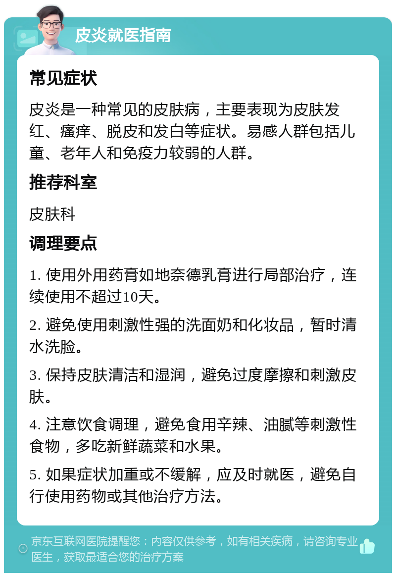 皮炎就医指南 常见症状 皮炎是一种常见的皮肤病，主要表现为皮肤发红、瘙痒、脱皮和发白等症状。易感人群包括儿童、老年人和免疫力较弱的人群。 推荐科室 皮肤科 调理要点 1. 使用外用药膏如地奈德乳膏进行局部治疗，连续使用不超过10天。 2. 避免使用刺激性强的洗面奶和化妆品，暂时清水洗脸。 3. 保持皮肤清洁和湿润，避免过度摩擦和刺激皮肤。 4. 注意饮食调理，避免食用辛辣、油腻等刺激性食物，多吃新鲜蔬菜和水果。 5. 如果症状加重或不缓解，应及时就医，避免自行使用药物或其他治疗方法。