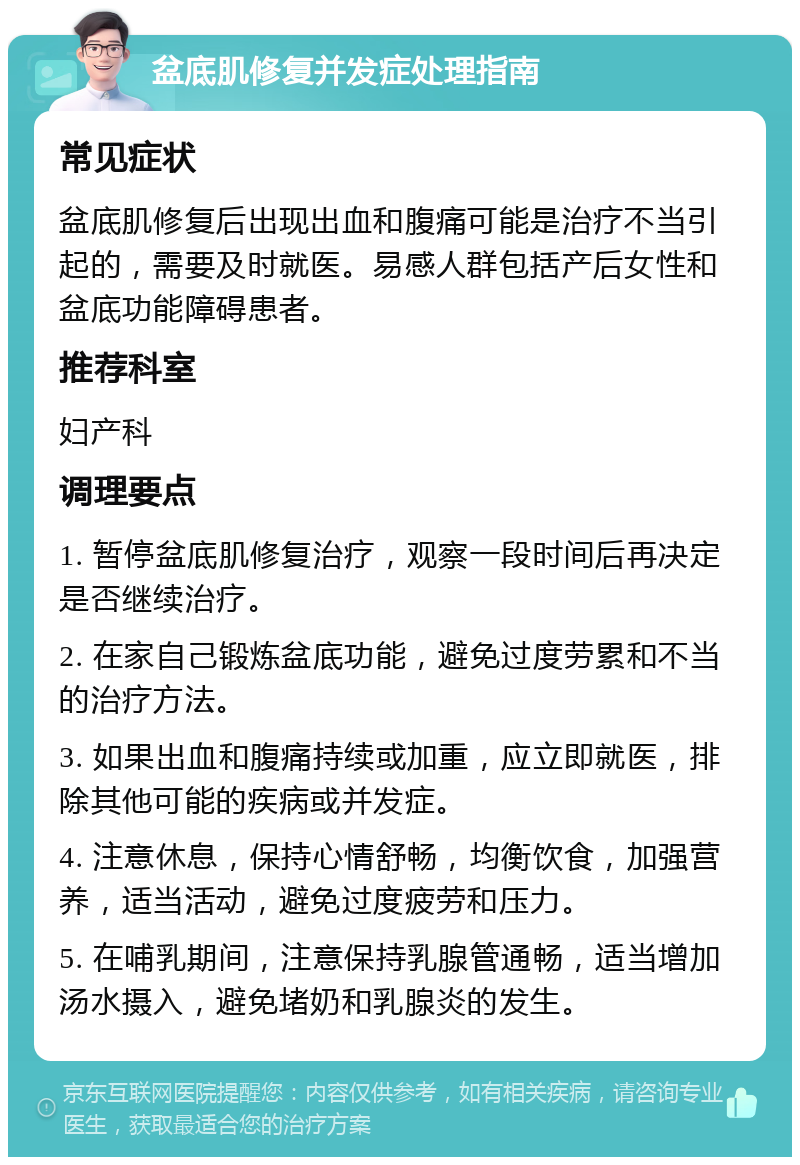 盆底肌修复并发症处理指南 常见症状 盆底肌修复后出现出血和腹痛可能是治疗不当引起的，需要及时就医。易感人群包括产后女性和盆底功能障碍患者。 推荐科室 妇产科 调理要点 1. 暂停盆底肌修复治疗，观察一段时间后再决定是否继续治疗。 2. 在家自己锻炼盆底功能，避免过度劳累和不当的治疗方法。 3. 如果出血和腹痛持续或加重，应立即就医，排除其他可能的疾病或并发症。 4. 注意休息，保持心情舒畅，均衡饮食，加强营养，适当活动，避免过度疲劳和压力。 5. 在哺乳期间，注意保持乳腺管通畅，适当增加汤水摄入，避免堵奶和乳腺炎的发生。