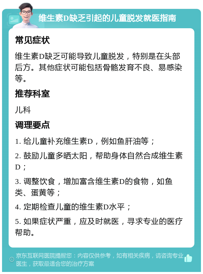 维生素D缺乏引起的儿童脱发就医指南 常见症状 维生素D缺乏可能导致儿童脱发，特别是在头部后方。其他症状可能包括骨骼发育不良、易感染等。 推荐科室 儿科 调理要点 1. 给儿童补充维生素D，例如鱼肝油等； 2. 鼓励儿童多晒太阳，帮助身体自然合成维生素D； 3. 调整饮食，增加富含维生素D的食物，如鱼类、蛋黄等； 4. 定期检查儿童的维生素D水平； 5. 如果症状严重，应及时就医，寻求专业的医疗帮助。