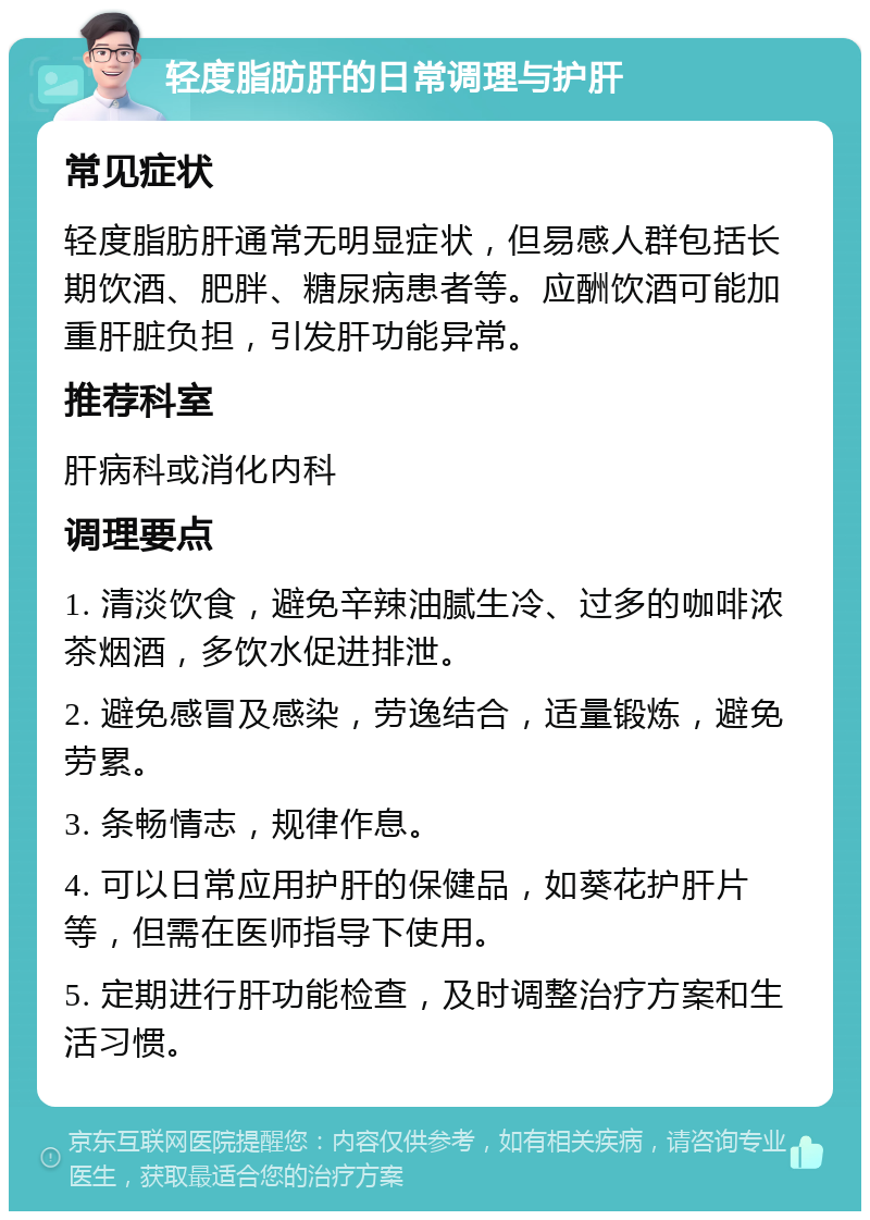 轻度脂肪肝的日常调理与护肝 常见症状 轻度脂肪肝通常无明显症状，但易感人群包括长期饮酒、肥胖、糖尿病患者等。应酬饮酒可能加重肝脏负担，引发肝功能异常。 推荐科室 肝病科或消化内科 调理要点 1. 清淡饮食，避免辛辣油腻生冷、过多的咖啡浓茶烟酒，多饮水促进排泄。 2. 避免感冒及感染，劳逸结合，适量锻炼，避免劳累。 3. 条畅情志，规律作息。 4. 可以日常应用护肝的保健品，如葵花护肝片等，但需在医师指导下使用。 5. 定期进行肝功能检查，及时调整治疗方案和生活习惯。