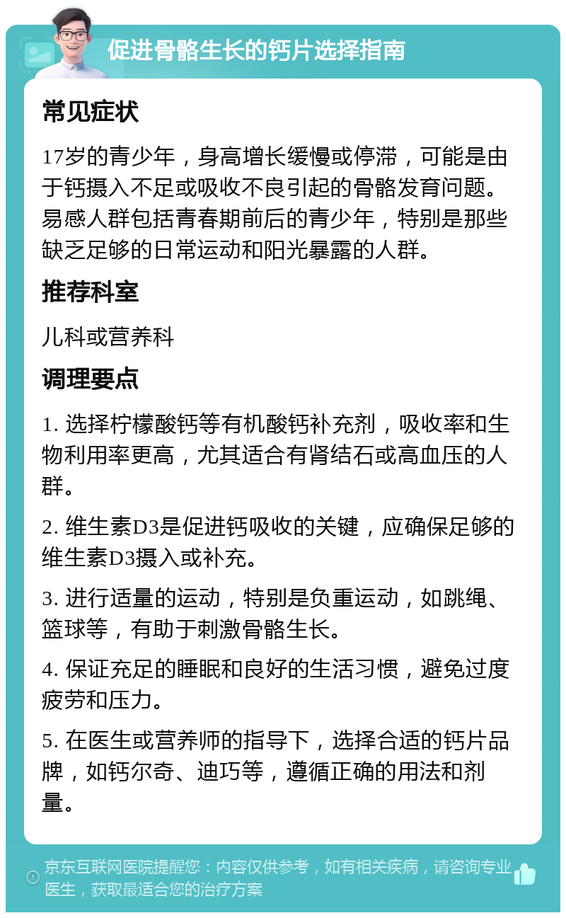 促进骨骼生长的钙片选择指南 常见症状 17岁的青少年，身高增长缓慢或停滞，可能是由于钙摄入不足或吸收不良引起的骨骼发育问题。易感人群包括青春期前后的青少年，特别是那些缺乏足够的日常运动和阳光暴露的人群。 推荐科室 儿科或营养科 调理要点 1. 选择柠檬酸钙等有机酸钙补充剂，吸收率和生物利用率更高，尤其适合有肾结石或高血压的人群。 2. 维生素D3是促进钙吸收的关键，应确保足够的维生素D3摄入或补充。 3. 进行适量的运动，特别是负重运动，如跳绳、篮球等，有助于刺激骨骼生长。 4. 保证充足的睡眠和良好的生活习惯，避免过度疲劳和压力。 5. 在医生或营养师的指导下，选择合适的钙片品牌，如钙尔奇、迪巧等，遵循正确的用法和剂量。