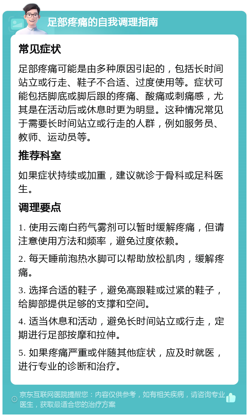 足部疼痛的自我调理指南 常见症状 足部疼痛可能是由多种原因引起的，包括长时间站立或行走、鞋子不合适、过度使用等。症状可能包括脚底或脚后跟的疼痛、酸痛或刺痛感，尤其是在活动后或休息时更为明显。这种情况常见于需要长时间站立或行走的人群，例如服务员、教师、运动员等。 推荐科室 如果症状持续或加重，建议就诊于骨科或足科医生。 调理要点 1. 使用云南白药气雾剂可以暂时缓解疼痛，但请注意使用方法和频率，避免过度依赖。 2. 每天睡前泡热水脚可以帮助放松肌肉，缓解疼痛。 3. 选择合适的鞋子，避免高跟鞋或过紧的鞋子，给脚部提供足够的支撑和空间。 4. 适当休息和活动，避免长时间站立或行走，定期进行足部按摩和拉伸。 5. 如果疼痛严重或伴随其他症状，应及时就医，进行专业的诊断和治疗。