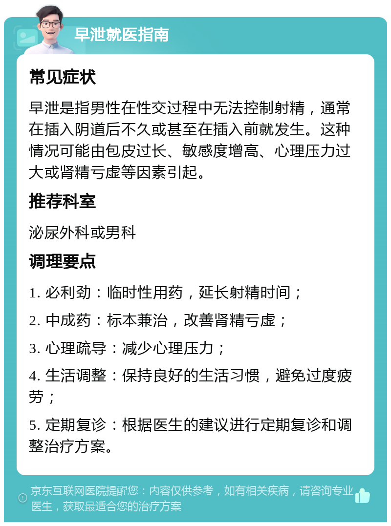 早泄就医指南 常见症状 早泄是指男性在性交过程中无法控制射精，通常在插入阴道后不久或甚至在插入前就发生。这种情况可能由包皮过长、敏感度增高、心理压力过大或肾精亏虚等因素引起。 推荐科室 泌尿外科或男科 调理要点 1. 必利劲：临时性用药，延长射精时间； 2. 中成药：标本兼治，改善肾精亏虚； 3. 心理疏导：减少心理压力； 4. 生活调整：保持良好的生活习惯，避免过度疲劳； 5. 定期复诊：根据医生的建议进行定期复诊和调整治疗方案。