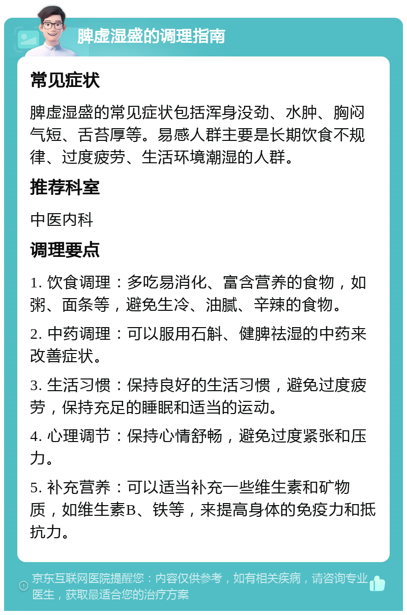 脾虚湿盛的调理指南 常见症状 脾虚湿盛的常见症状包括浑身没劲、水肿、胸闷气短、舌苔厚等。易感人群主要是长期饮食不规律、过度疲劳、生活环境潮湿的人群。 推荐科室 中医内科 调理要点 1. 饮食调理：多吃易消化、富含营养的食物，如粥、面条等，避免生冷、油腻、辛辣的食物。 2. 中药调理：可以服用石斛、健脾祛湿的中药来改善症状。 3. 生活习惯：保持良好的生活习惯，避免过度疲劳，保持充足的睡眠和适当的运动。 4. 心理调节：保持心情舒畅，避免过度紧张和压力。 5. 补充营养：可以适当补充一些维生素和矿物质，如维生素B、铁等，来提高身体的免疫力和抵抗力。