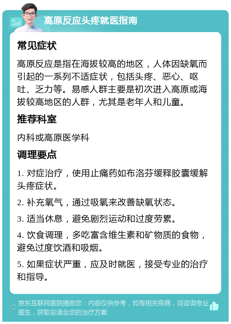 高原反应头疼就医指南 常见症状 高原反应是指在海拔较高的地区，人体因缺氧而引起的一系列不适症状，包括头疼、恶心、呕吐、乏力等。易感人群主要是初次进入高原或海拔较高地区的人群，尤其是老年人和儿童。 推荐科室 内科或高原医学科 调理要点 1. 对症治疗，使用止痛药如布洛芬缓释胶囊缓解头疼症状。 2. 补充氧气，通过吸氧来改善缺氧状态。 3. 适当休息，避免剧烈运动和过度劳累。 4. 饮食调理，多吃富含维生素和矿物质的食物，避免过度饮酒和吸烟。 5. 如果症状严重，应及时就医，接受专业的治疗和指导。