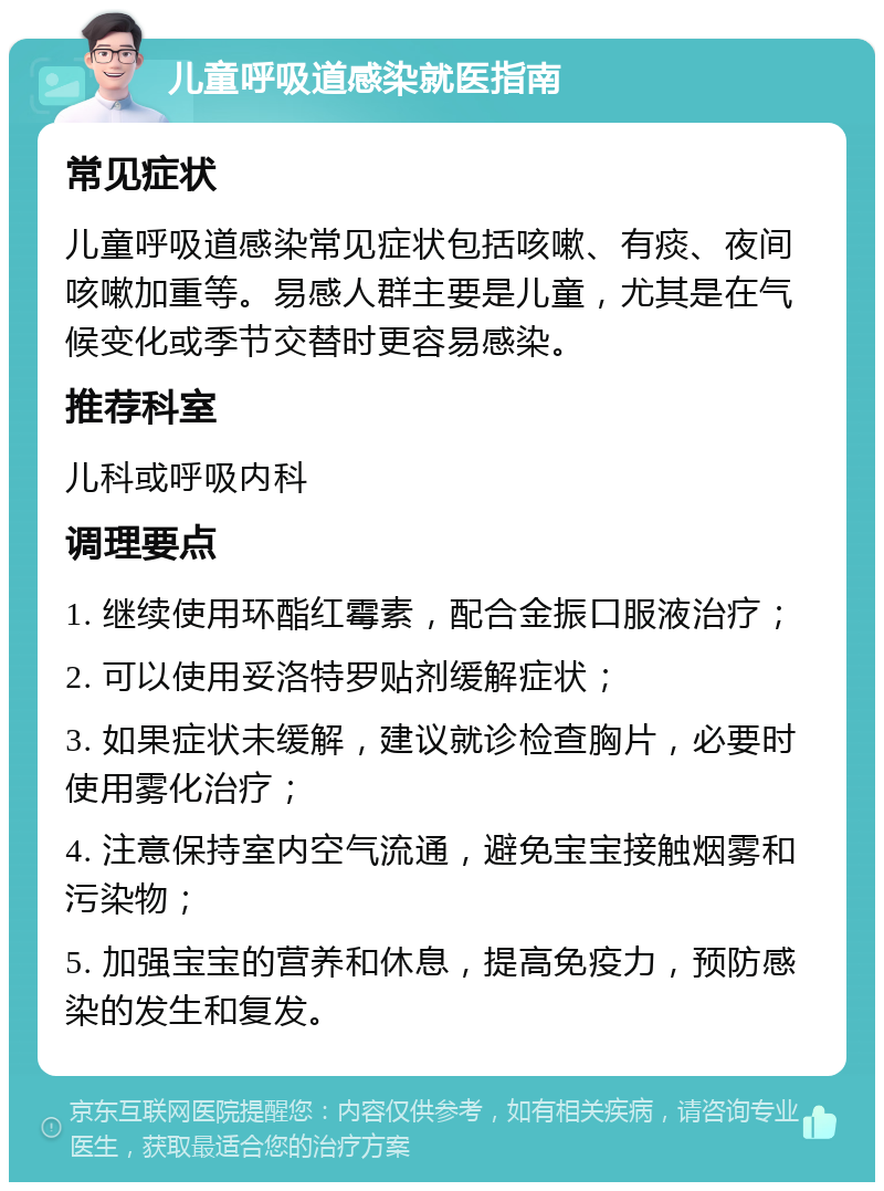 儿童呼吸道感染就医指南 常见症状 儿童呼吸道感染常见症状包括咳嗽、有痰、夜间咳嗽加重等。易感人群主要是儿童，尤其是在气候变化或季节交替时更容易感染。 推荐科室 儿科或呼吸内科 调理要点 1. 继续使用环酯红霉素，配合金振口服液治疗； 2. 可以使用妥洛特罗贴剂缓解症状； 3. 如果症状未缓解，建议就诊检查胸片，必要时使用雾化治疗； 4. 注意保持室内空气流通，避免宝宝接触烟雾和污染物； 5. 加强宝宝的营养和休息，提高免疫力，预防感染的发生和复发。