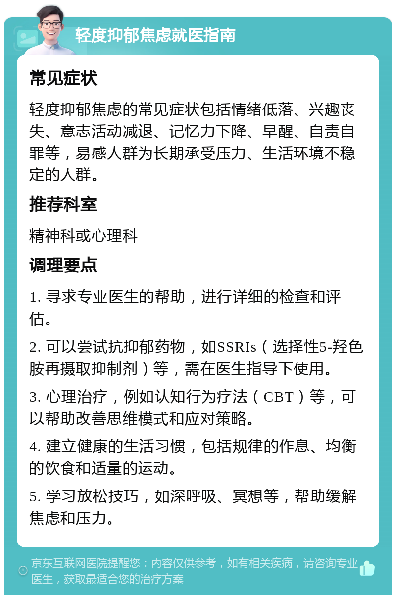 轻度抑郁焦虑就医指南 常见症状 轻度抑郁焦虑的常见症状包括情绪低落、兴趣丧失、意志活动减退、记忆力下降、早醒、自责自罪等，易感人群为长期承受压力、生活环境不稳定的人群。 推荐科室 精神科或心理科 调理要点 1. 寻求专业医生的帮助，进行详细的检查和评估。 2. 可以尝试抗抑郁药物，如SSRIs（选择性5-羟色胺再摄取抑制剂）等，需在医生指导下使用。 3. 心理治疗，例如认知行为疗法（CBT）等，可以帮助改善思维模式和应对策略。 4. 建立健康的生活习惯，包括规律的作息、均衡的饮食和适量的运动。 5. 学习放松技巧，如深呼吸、冥想等，帮助缓解焦虑和压力。