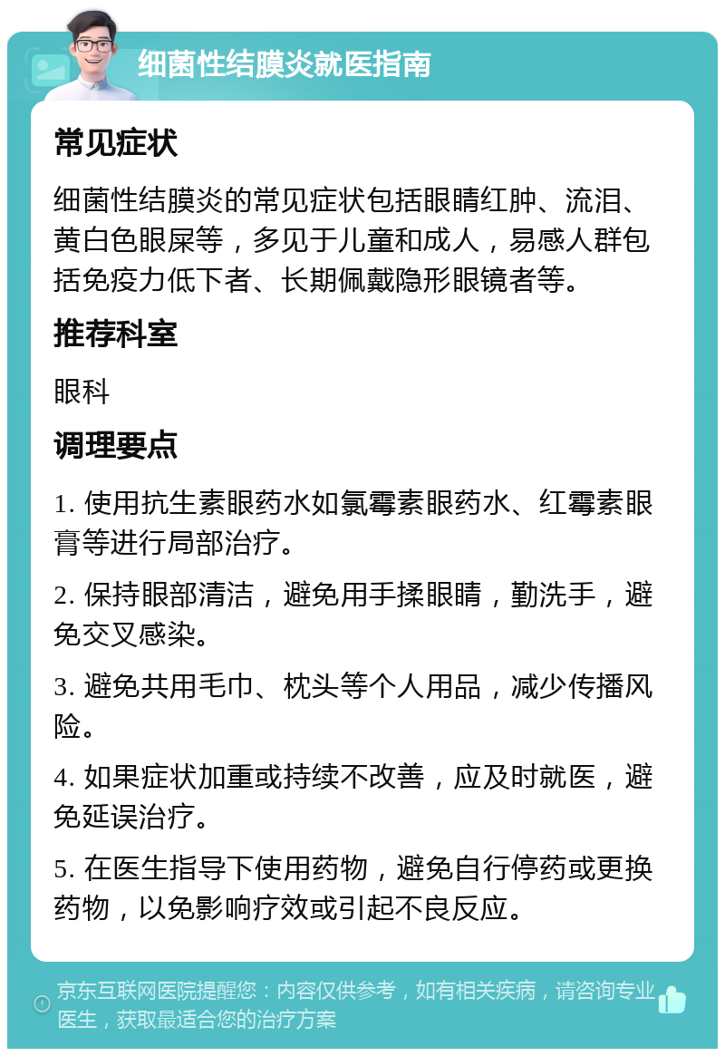 细菌性结膜炎就医指南 常见症状 细菌性结膜炎的常见症状包括眼睛红肿、流泪、黄白色眼屎等，多见于儿童和成人，易感人群包括免疫力低下者、长期佩戴隐形眼镜者等。 推荐科室 眼科 调理要点 1. 使用抗生素眼药水如氯霉素眼药水、红霉素眼膏等进行局部治疗。 2. 保持眼部清洁，避免用手揉眼睛，勤洗手，避免交叉感染。 3. 避免共用毛巾、枕头等个人用品，减少传播风险。 4. 如果症状加重或持续不改善，应及时就医，避免延误治疗。 5. 在医生指导下使用药物，避免自行停药或更换药物，以免影响疗效或引起不良反应。