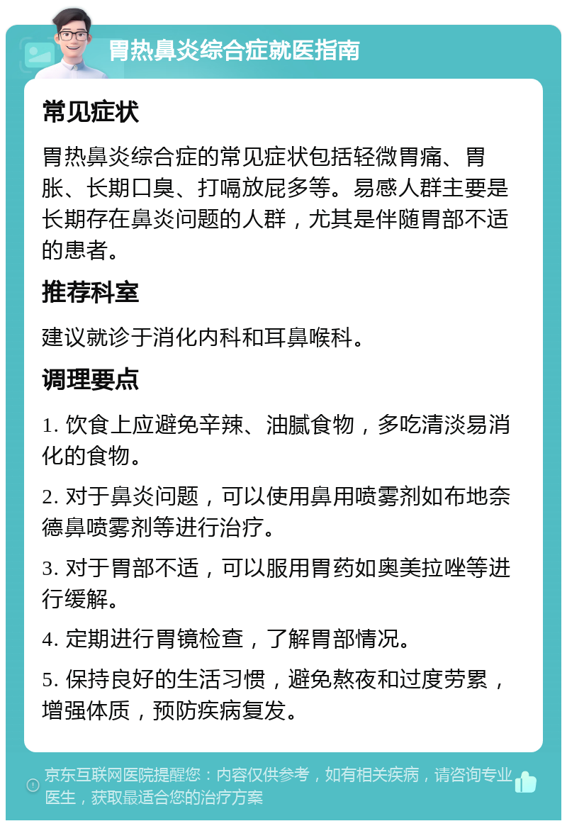 胃热鼻炎综合症就医指南 常见症状 胃热鼻炎综合症的常见症状包括轻微胃痛、胃胀、长期口臭、打嗝放屁多等。易感人群主要是长期存在鼻炎问题的人群，尤其是伴随胃部不适的患者。 推荐科室 建议就诊于消化内科和耳鼻喉科。 调理要点 1. 饮食上应避免辛辣、油腻食物，多吃清淡易消化的食物。 2. 对于鼻炎问题，可以使用鼻用喷雾剂如布地奈德鼻喷雾剂等进行治疗。 3. 对于胃部不适，可以服用胃药如奥美拉唑等进行缓解。 4. 定期进行胃镜检查，了解胃部情况。 5. 保持良好的生活习惯，避免熬夜和过度劳累，增强体质，预防疾病复发。