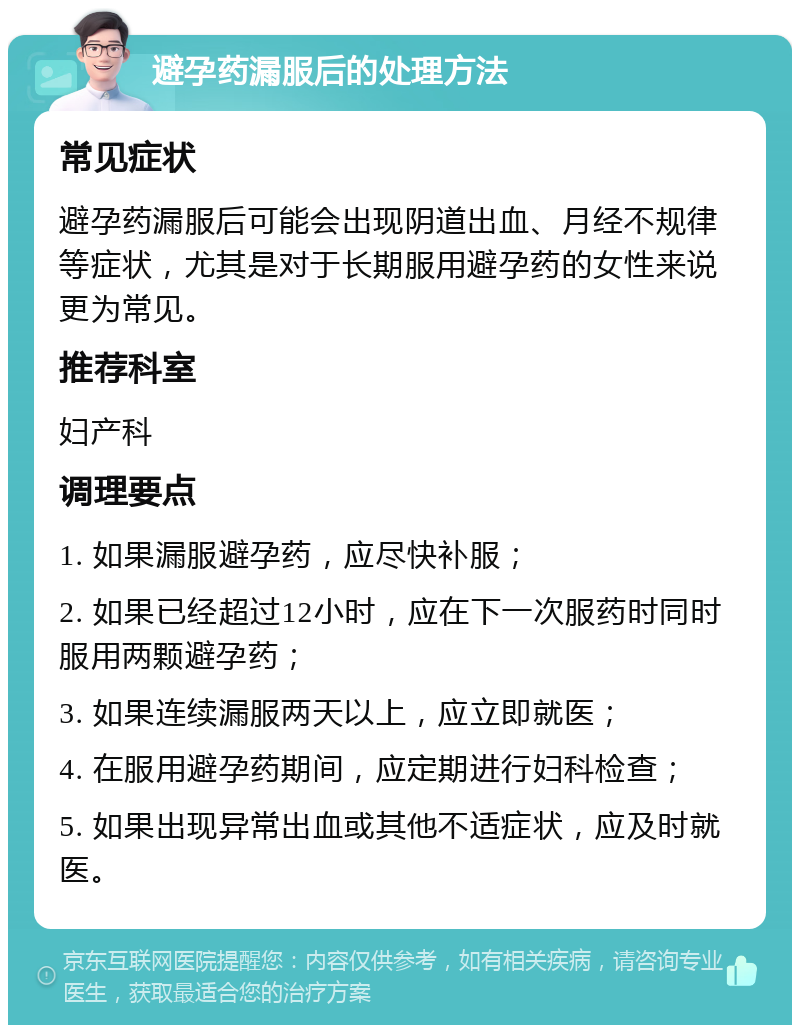 避孕药漏服后的处理方法 常见症状 避孕药漏服后可能会出现阴道出血、月经不规律等症状，尤其是对于长期服用避孕药的女性来说更为常见。 推荐科室 妇产科 调理要点 1. 如果漏服避孕药，应尽快补服； 2. 如果已经超过12小时，应在下一次服药时同时服用两颗避孕药； 3. 如果连续漏服两天以上，应立即就医； 4. 在服用避孕药期间，应定期进行妇科检查； 5. 如果出现异常出血或其他不适症状，应及时就医。