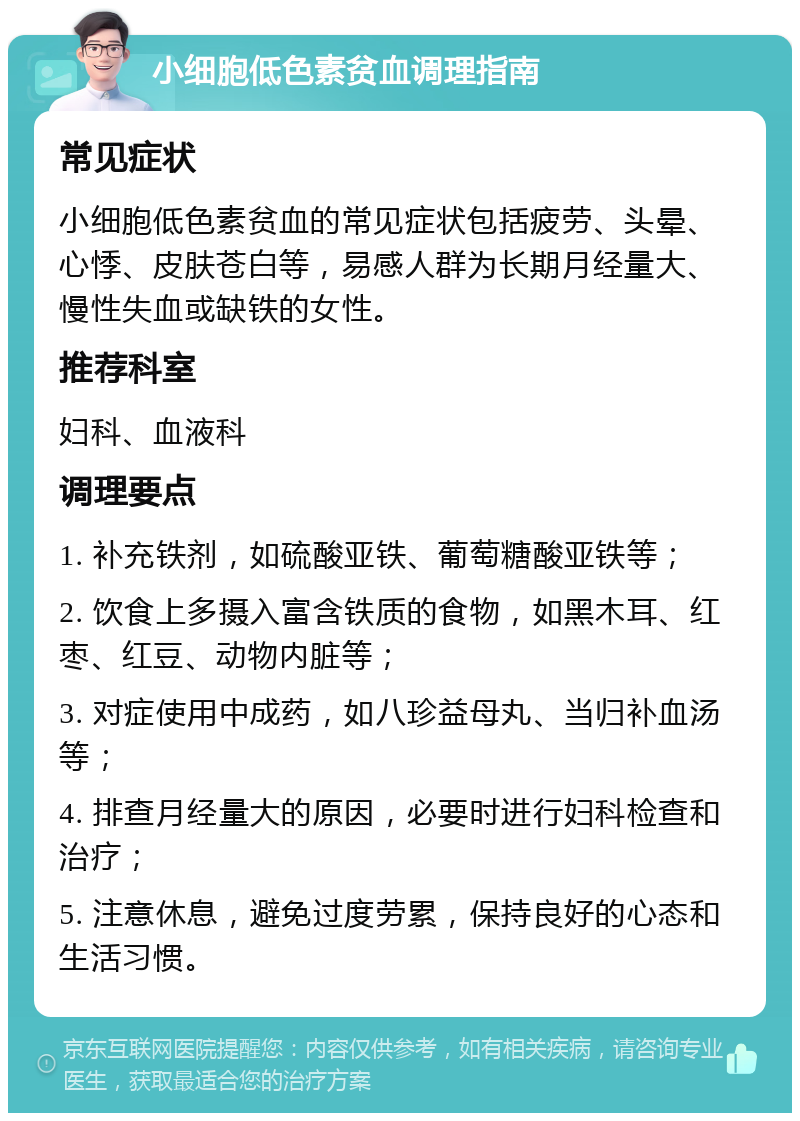 小细胞低色素贫血调理指南 常见症状 小细胞低色素贫血的常见症状包括疲劳、头晕、心悸、皮肤苍白等，易感人群为长期月经量大、慢性失血或缺铁的女性。 推荐科室 妇科、血液科 调理要点 1. 补充铁剂，如硫酸亚铁、葡萄糖酸亚铁等； 2. 饮食上多摄入富含铁质的食物，如黑木耳、红枣、红豆、动物内脏等； 3. 对症使用中成药，如八珍益母丸、当归补血汤等； 4. 排查月经量大的原因，必要时进行妇科检查和治疗； 5. 注意休息，避免过度劳累，保持良好的心态和生活习惯。