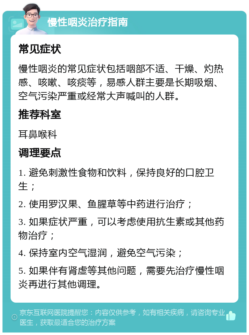 慢性咽炎治疗指南 常见症状 慢性咽炎的常见症状包括咽部不适、干燥、灼热感、咳嗽、咳痰等，易感人群主要是长期吸烟、空气污染严重或经常大声喊叫的人群。 推荐科室 耳鼻喉科 调理要点 1. 避免刺激性食物和饮料，保持良好的口腔卫生； 2. 使用罗汉果、鱼腥草等中药进行治疗； 3. 如果症状严重，可以考虑使用抗生素或其他药物治疗； 4. 保持室内空气湿润，避免空气污染； 5. 如果伴有肾虚等其他问题，需要先治疗慢性咽炎再进行其他调理。