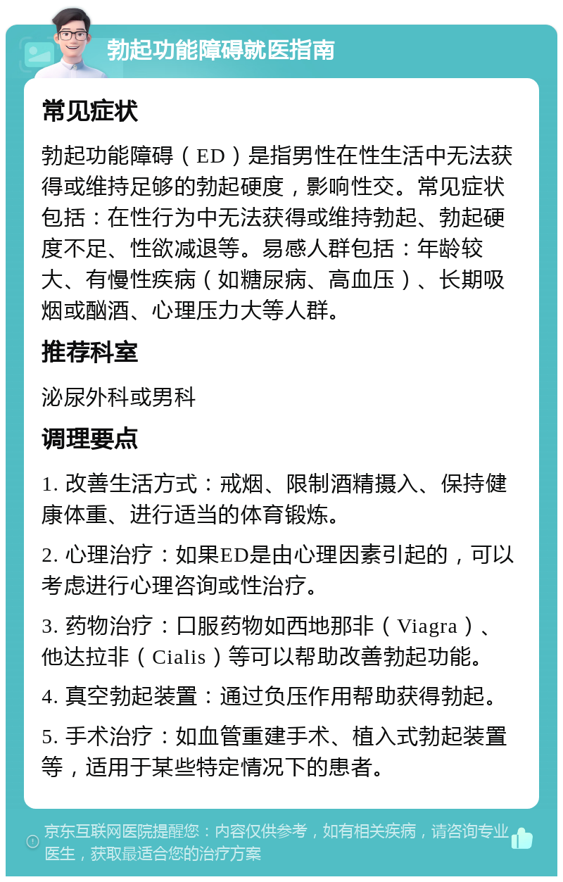 勃起功能障碍就医指南 常见症状 勃起功能障碍（ED）是指男性在性生活中无法获得或维持足够的勃起硬度，影响性交。常见症状包括：在性行为中无法获得或维持勃起、勃起硬度不足、性欲减退等。易感人群包括：年龄较大、有慢性疾病（如糖尿病、高血压）、长期吸烟或酗酒、心理压力大等人群。 推荐科室 泌尿外科或男科 调理要点 1. 改善生活方式：戒烟、限制酒精摄入、保持健康体重、进行适当的体育锻炼。 2. 心理治疗：如果ED是由心理因素引起的，可以考虑进行心理咨询或性治疗。 3. 药物治疗：口服药物如西地那非（Viagra）、他达拉非（Cialis）等可以帮助改善勃起功能。 4. 真空勃起装置：通过负压作用帮助获得勃起。 5. 手术治疗：如血管重建手术、植入式勃起装置等，适用于某些特定情况下的患者。