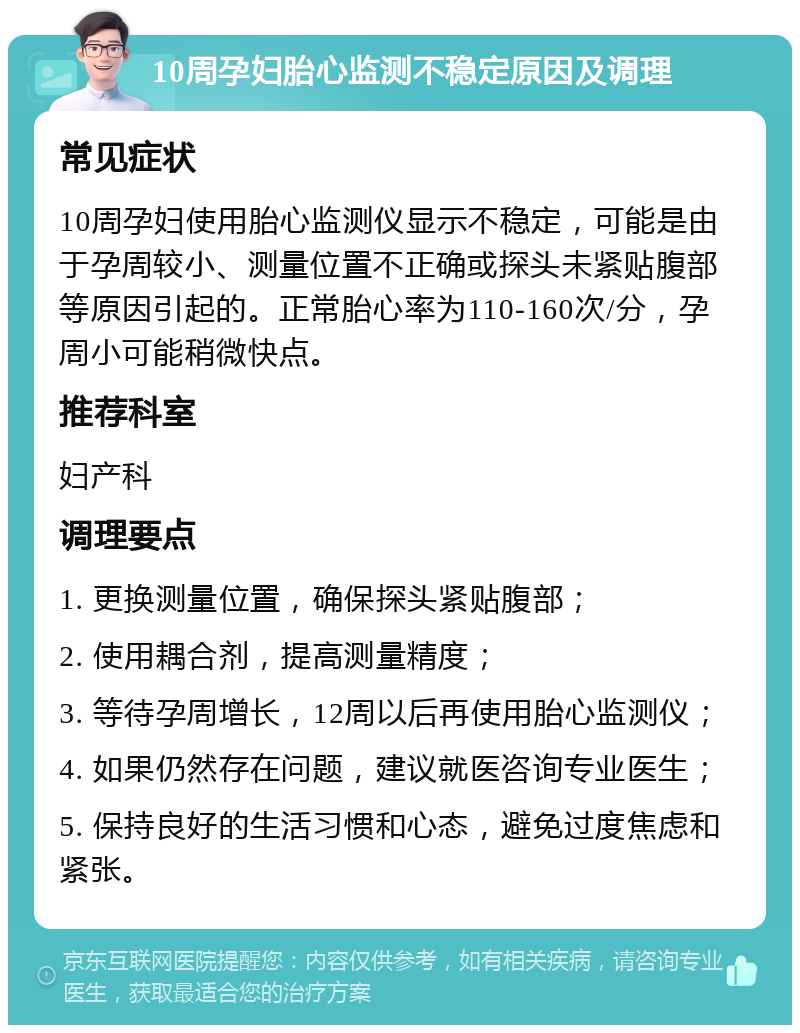 10周孕妇胎心监测不稳定原因及调理 常见症状 10周孕妇使用胎心监测仪显示不稳定，可能是由于孕周较小、测量位置不正确或探头未紧贴腹部等原因引起的。正常胎心率为110-160次/分，孕周小可能稍微快点。 推荐科室 妇产科 调理要点 1. 更换测量位置，确保探头紧贴腹部； 2. 使用耦合剂，提高测量精度； 3. 等待孕周增长，12周以后再使用胎心监测仪； 4. 如果仍然存在问题，建议就医咨询专业医生； 5. 保持良好的生活习惯和心态，避免过度焦虑和紧张。