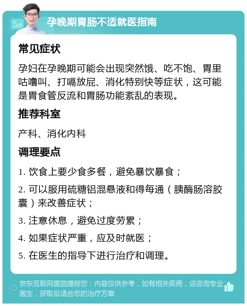 孕晚期胃肠不适就医指南 常见症状 孕妇在孕晚期可能会出现突然饿、吃不饱、胃里咕噜叫、打嗝放屁、消化特别快等症状，这可能是胃食管反流和胃肠功能紊乱的表现。 推荐科室 产科、消化内科 调理要点 1. 饮食上要少食多餐，避免暴饮暴食； 2. 可以服用硫糖铝混悬液和得每通（胰酶肠溶胶囊）来改善症状； 3. 注意休息，避免过度劳累； 4. 如果症状严重，应及时就医； 5. 在医生的指导下进行治疗和调理。