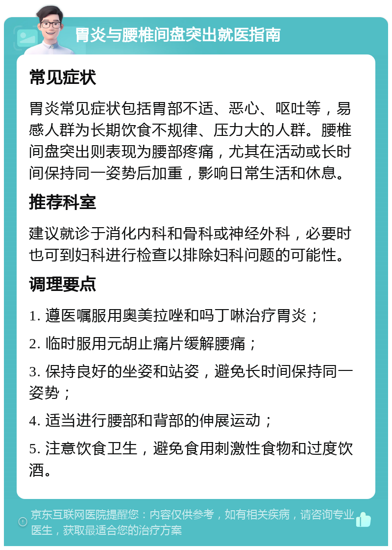 胃炎与腰椎间盘突出就医指南 常见症状 胃炎常见症状包括胃部不适、恶心、呕吐等，易感人群为长期饮食不规律、压力大的人群。腰椎间盘突出则表现为腰部疼痛，尤其在活动或长时间保持同一姿势后加重，影响日常生活和休息。 推荐科室 建议就诊于消化内科和骨科或神经外科，必要时也可到妇科进行检查以排除妇科问题的可能性。 调理要点 1. 遵医嘱服用奥美拉唑和吗丁啉治疗胃炎； 2. 临时服用元胡止痛片缓解腰痛； 3. 保持良好的坐姿和站姿，避免长时间保持同一姿势； 4. 适当进行腰部和背部的伸展运动； 5. 注意饮食卫生，避免食用刺激性食物和过度饮酒。