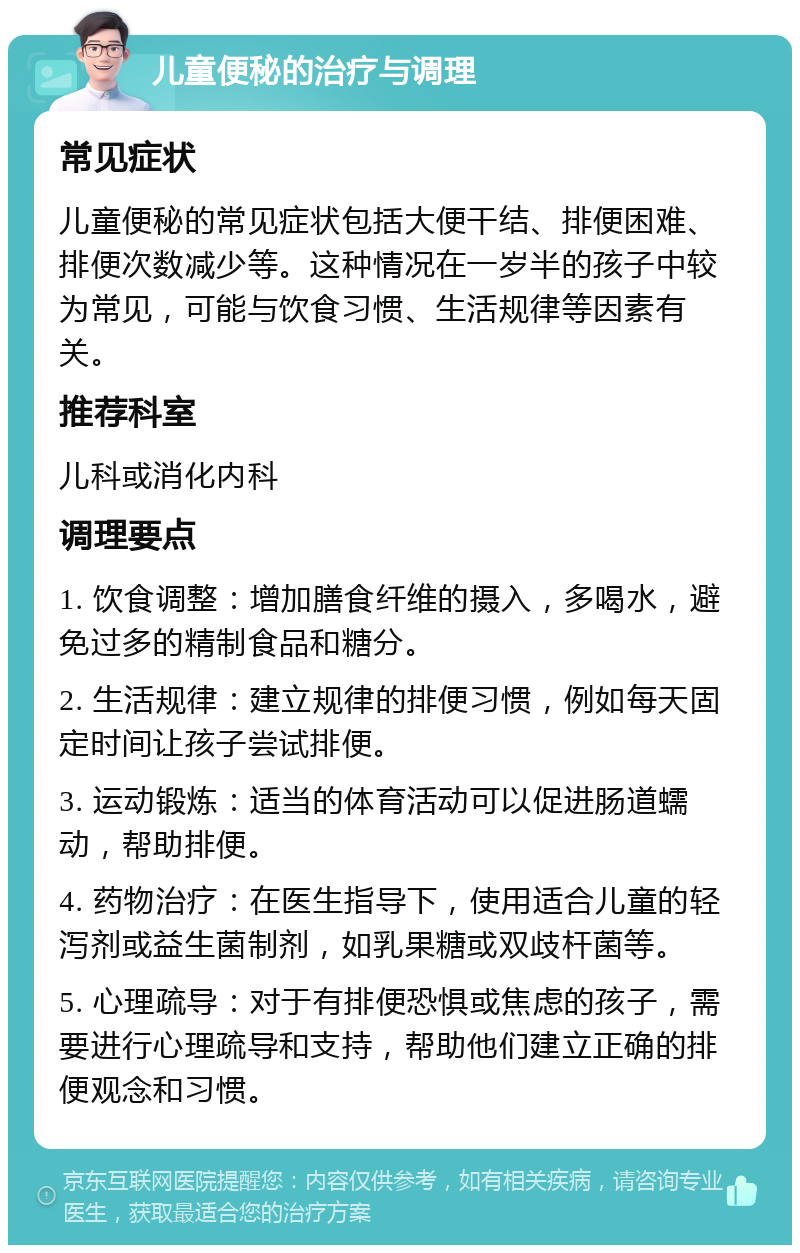 儿童便秘的治疗与调理 常见症状 儿童便秘的常见症状包括大便干结、排便困难、排便次数减少等。这种情况在一岁半的孩子中较为常见，可能与饮食习惯、生活规律等因素有关。 推荐科室 儿科或消化内科 调理要点 1. 饮食调整：增加膳食纤维的摄入，多喝水，避免过多的精制食品和糖分。 2. 生活规律：建立规律的排便习惯，例如每天固定时间让孩子尝试排便。 3. 运动锻炼：适当的体育活动可以促进肠道蠕动，帮助排便。 4. 药物治疗：在医生指导下，使用适合儿童的轻泻剂或益生菌制剂，如乳果糖或双歧杆菌等。 5. 心理疏导：对于有排便恐惧或焦虑的孩子，需要进行心理疏导和支持，帮助他们建立正确的排便观念和习惯。