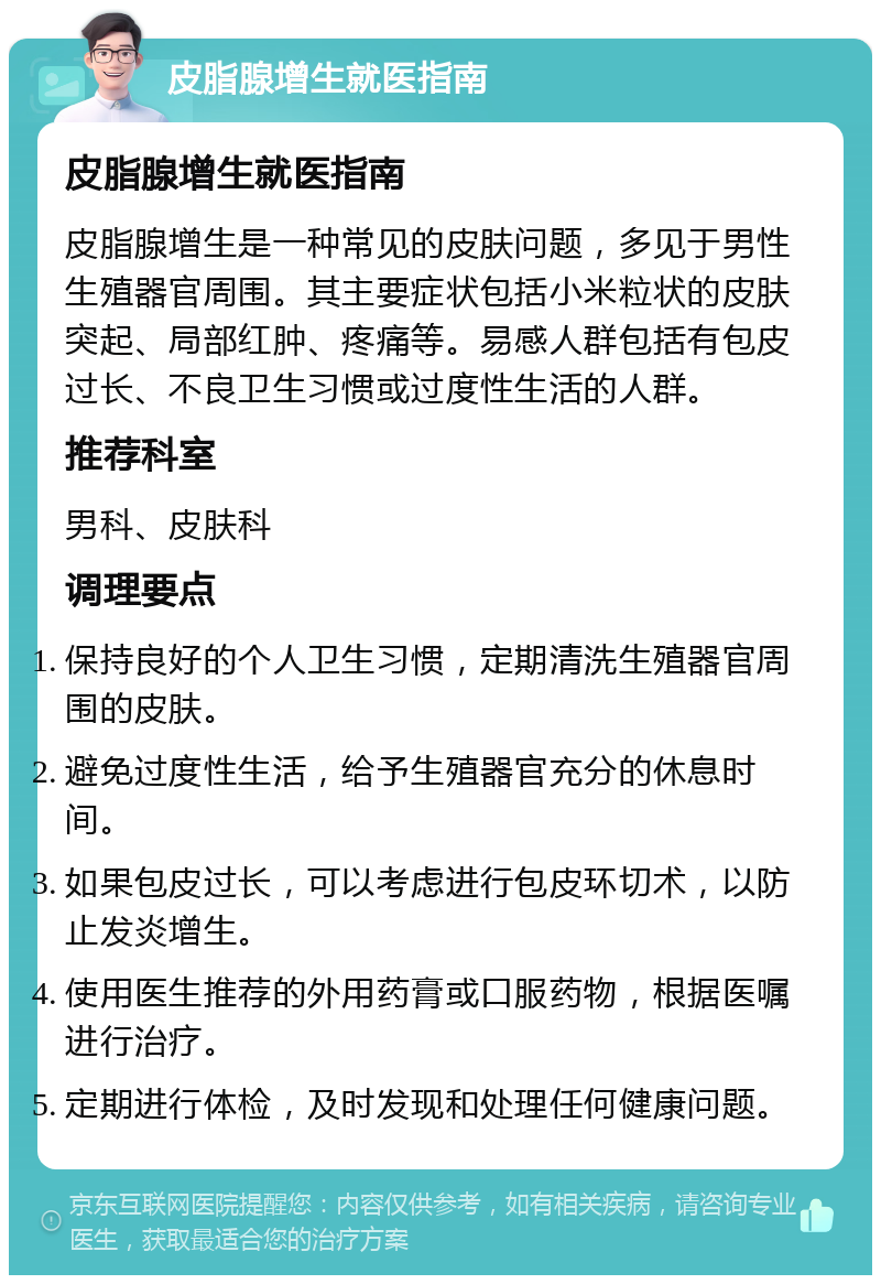 皮脂腺增生就医指南 皮脂腺增生就医指南 皮脂腺增生是一种常见的皮肤问题，多见于男性生殖器官周围。其主要症状包括小米粒状的皮肤突起、局部红肿、疼痛等。易感人群包括有包皮过长、不良卫生习惯或过度性生活的人群。 推荐科室 男科、皮肤科 调理要点 保持良好的个人卫生习惯，定期清洗生殖器官周围的皮肤。 避免过度性生活，给予生殖器官充分的休息时间。 如果包皮过长，可以考虑进行包皮环切术，以防止发炎增生。 使用医生推荐的外用药膏或口服药物，根据医嘱进行治疗。 定期进行体检，及时发现和处理任何健康问题。