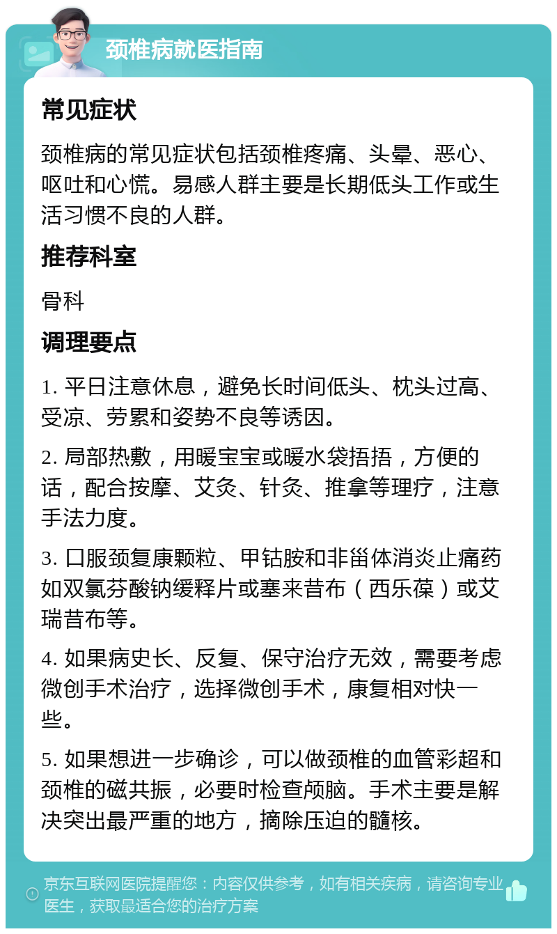 颈椎病就医指南 常见症状 颈椎病的常见症状包括颈椎疼痛、头晕、恶心、呕吐和心慌。易感人群主要是长期低头工作或生活习惯不良的人群。 推荐科室 骨科 调理要点 1. 平日注意休息，避免长时间低头、枕头过高、受凉、劳累和姿势不良等诱因。 2. 局部热敷，用暖宝宝或暖水袋捂捂，方便的话，配合按摩、艾灸、针灸、推拿等理疗，注意手法力度。 3. 口服颈复康颗粒、甲钴胺和非甾体消炎止痛药如双氯芬酸钠缓释片或塞来昔布（西乐葆）或艾瑞昔布等。 4. 如果病史长、反复、保守治疗无效，需要考虑微创手术治疗，选择微创手术，康复相对快一些。 5. 如果想进一步确诊，可以做颈椎的血管彩超和颈椎的磁共振，必要时检查颅脑。手术主要是解决突出最严重的地方，摘除压迫的髓核。