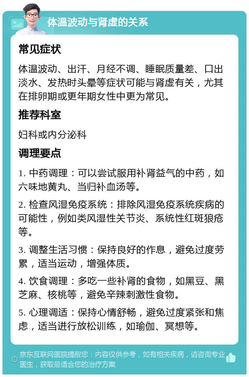 体温波动与肾虚的关系 常见症状 体温波动、出汗、月经不调、睡眠质量差、口出淡水、发热时头晕等症状可能与肾虚有关，尤其在排卵期或更年期女性中更为常见。 推荐科室 妇科或内分泌科 调理要点 1. 中药调理：可以尝试服用补肾益气的中药，如六味地黄丸、当归补血汤等。 2. 检查风湿免疫系统：排除风湿免疫系统疾病的可能性，例如类风湿性关节炎、系统性红斑狼疮等。 3. 调整生活习惯：保持良好的作息，避免过度劳累，适当运动，增强体质。 4. 饮食调理：多吃一些补肾的食物，如黑豆、黑芝麻、核桃等，避免辛辣刺激性食物。 5. 心理调适：保持心情舒畅，避免过度紧张和焦虑，适当进行放松训练，如瑜伽、冥想等。