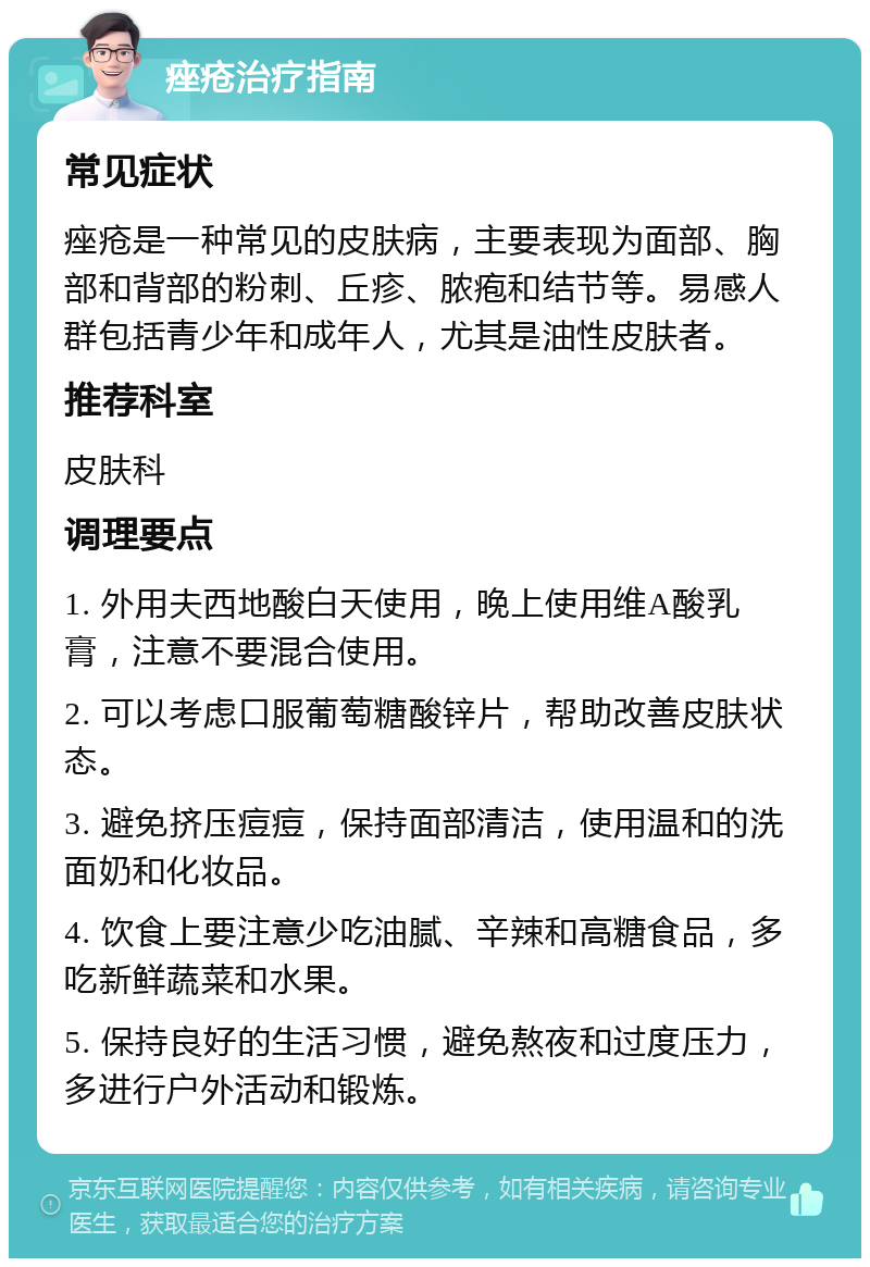 痤疮治疗指南 常见症状 痤疮是一种常见的皮肤病，主要表现为面部、胸部和背部的粉刺、丘疹、脓疱和结节等。易感人群包括青少年和成年人，尤其是油性皮肤者。 推荐科室 皮肤科 调理要点 1. 外用夫西地酸白天使用，晚上使用维A酸乳膏，注意不要混合使用。 2. 可以考虑口服葡萄糖酸锌片，帮助改善皮肤状态。 3. 避免挤压痘痘，保持面部清洁，使用温和的洗面奶和化妆品。 4. 饮食上要注意少吃油腻、辛辣和高糖食品，多吃新鲜蔬菜和水果。 5. 保持良好的生活习惯，避免熬夜和过度压力，多进行户外活动和锻炼。