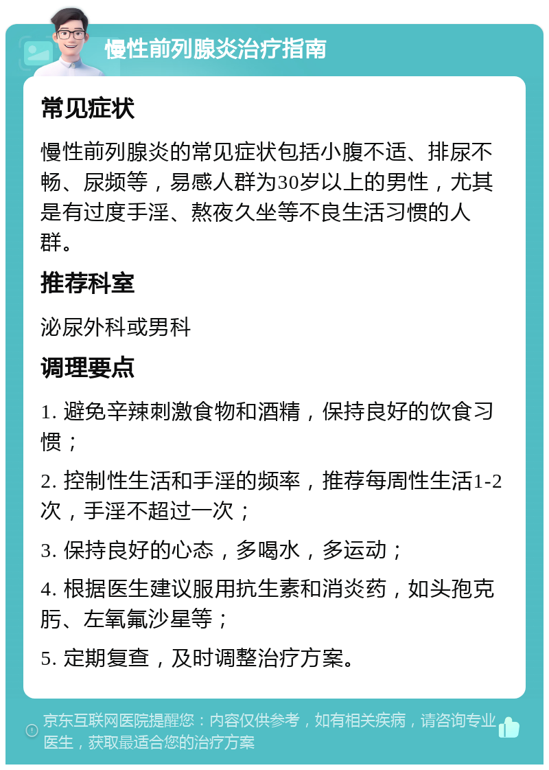 慢性前列腺炎治疗指南 常见症状 慢性前列腺炎的常见症状包括小腹不适、排尿不畅、尿频等，易感人群为30岁以上的男性，尤其是有过度手淫、熬夜久坐等不良生活习惯的人群。 推荐科室 泌尿外科或男科 调理要点 1. 避免辛辣刺激食物和酒精，保持良好的饮食习惯； 2. 控制性生活和手淫的频率，推荐每周性生活1-2次，手淫不超过一次； 3. 保持良好的心态，多喝水，多运动； 4. 根据医生建议服用抗生素和消炎药，如头孢克肟、左氧氟沙星等； 5. 定期复查，及时调整治疗方案。