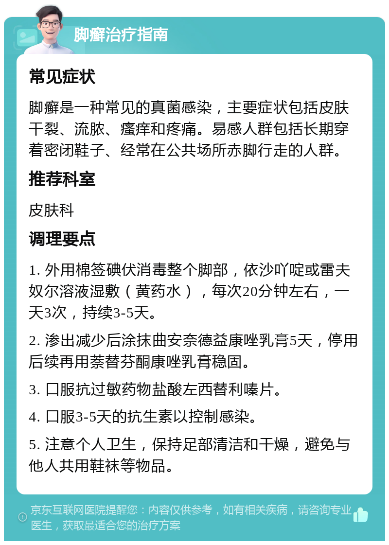 脚癣治疗指南 常见症状 脚癣是一种常见的真菌感染，主要症状包括皮肤干裂、流脓、瘙痒和疼痛。易感人群包括长期穿着密闭鞋子、经常在公共场所赤脚行走的人群。 推荐科室 皮肤科 调理要点 1. 外用棉签碘伏消毒整个脚部，依沙吖啶或雷夫奴尔溶液湿敷（黄药水），每次20分钟左右，一天3次，持续3-5天。 2. 渗出减少后涂抹曲安奈德益康唑乳膏5天，停用后续再用萘替芬酮康唑乳膏稳固。 3. 口服抗过敏药物盐酸左西替利嗪片。 4. 口服3-5天的抗生素以控制感染。 5. 注意个人卫生，保持足部清洁和干燥，避免与他人共用鞋袜等物品。