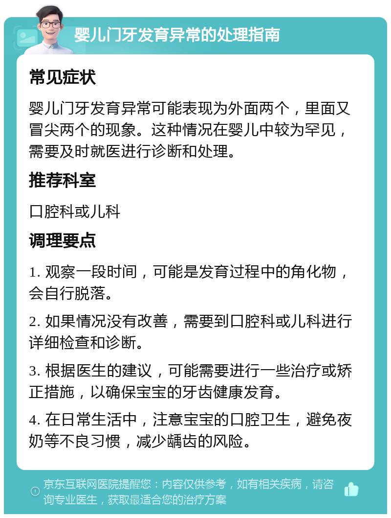 婴儿门牙发育异常的处理指南 常见症状 婴儿门牙发育异常可能表现为外面两个，里面又冒尖两个的现象。这种情况在婴儿中较为罕见，需要及时就医进行诊断和处理。 推荐科室 口腔科或儿科 调理要点 1. 观察一段时间，可能是发育过程中的角化物，会自行脱落。 2. 如果情况没有改善，需要到口腔科或儿科进行详细检查和诊断。 3. 根据医生的建议，可能需要进行一些治疗或矫正措施，以确保宝宝的牙齿健康发育。 4. 在日常生活中，注意宝宝的口腔卫生，避免夜奶等不良习惯，减少龋齿的风险。