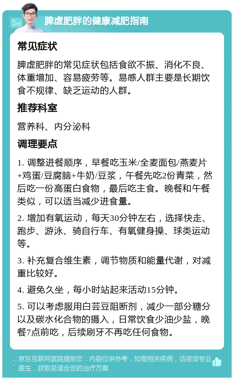 脾虚肥胖的健康减肥指南 常见症状 脾虚肥胖的常见症状包括食欲不振、消化不良、体重增加、容易疲劳等。易感人群主要是长期饮食不规律、缺乏运动的人群。 推荐科室 营养科、内分泌科 调理要点 1. 调整进餐顺序，早餐吃玉米/全麦面包/燕麦片+鸡蛋/豆腐脑+牛奶/豆浆，午餐先吃2份青菜，然后吃一份高蛋白食物，最后吃主食。晚餐和午餐类似，可以适当减少进食量。 2. 增加有氧运动，每天30分钟左右，选择快走、跑步、游泳、骑自行车、有氧健身操、球类运动等。 3. 补充复合维生素，调节物质和能量代谢，对减重比较好。 4. 避免久坐，每小时站起来活动15分钟。 5. 可以考虑服用白芸豆阻断剂，减少一部分糖分以及碳水化合物的摄入，日常饮食少油少盐，晚餐7点前吃，后续刷牙不再吃任何食物。