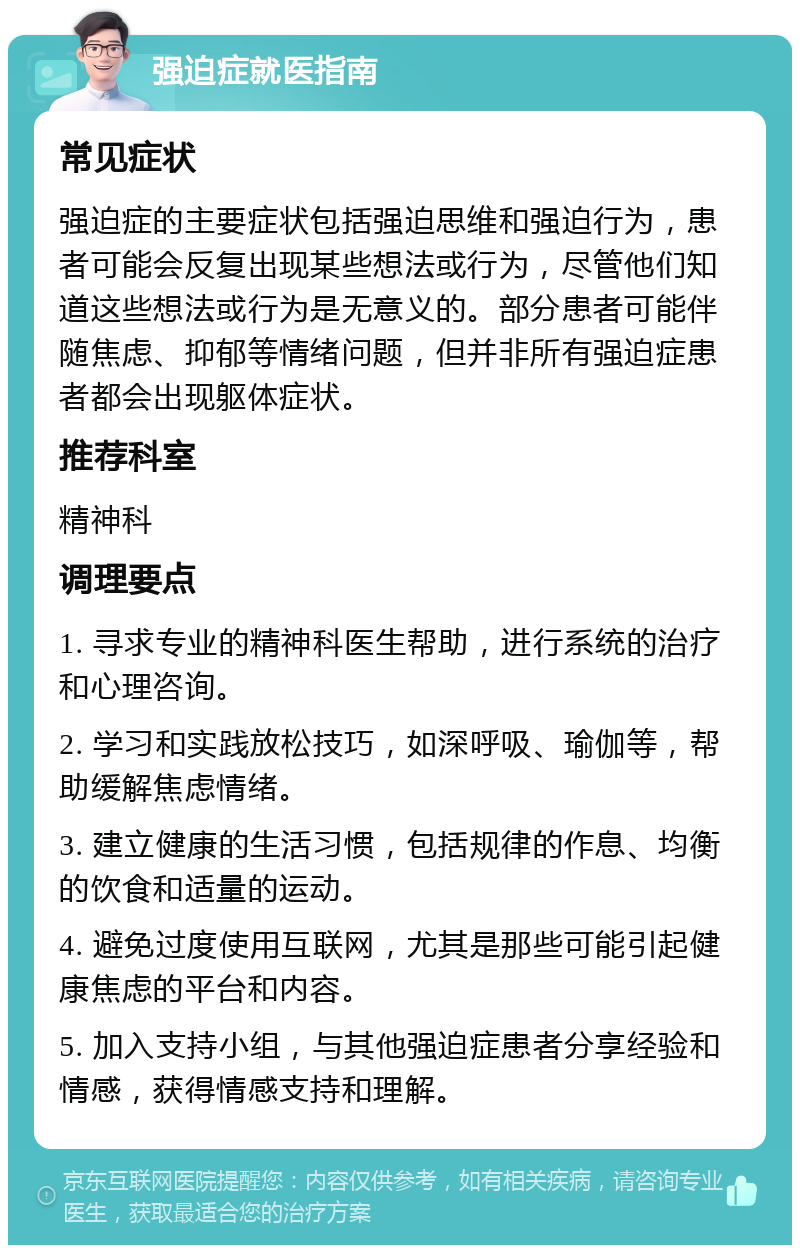 强迫症就医指南 常见症状 强迫症的主要症状包括强迫思维和强迫行为，患者可能会反复出现某些想法或行为，尽管他们知道这些想法或行为是无意义的。部分患者可能伴随焦虑、抑郁等情绪问题，但并非所有强迫症患者都会出现躯体症状。 推荐科室 精神科 调理要点 1. 寻求专业的精神科医生帮助，进行系统的治疗和心理咨询。 2. 学习和实践放松技巧，如深呼吸、瑜伽等，帮助缓解焦虑情绪。 3. 建立健康的生活习惯，包括规律的作息、均衡的饮食和适量的运动。 4. 避免过度使用互联网，尤其是那些可能引起健康焦虑的平台和内容。 5. 加入支持小组，与其他强迫症患者分享经验和情感，获得情感支持和理解。