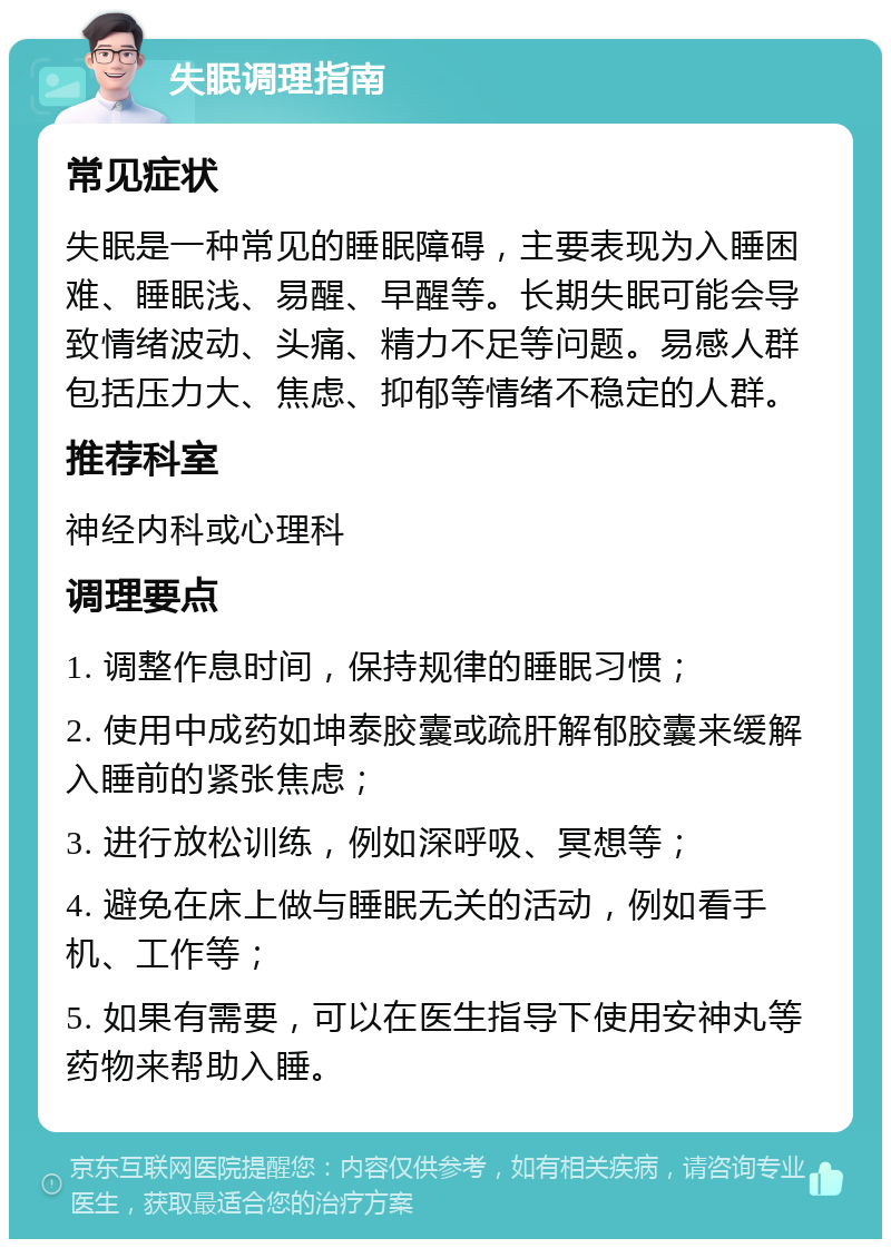 失眠调理指南 常见症状 失眠是一种常见的睡眠障碍，主要表现为入睡困难、睡眠浅、易醒、早醒等。长期失眠可能会导致情绪波动、头痛、精力不足等问题。易感人群包括压力大、焦虑、抑郁等情绪不稳定的人群。 推荐科室 神经内科或心理科 调理要点 1. 调整作息时间，保持规律的睡眠习惯； 2. 使用中成药如坤泰胶囊或疏肝解郁胶囊来缓解入睡前的紧张焦虑； 3. 进行放松训练，例如深呼吸、冥想等； 4. 避免在床上做与睡眠无关的活动，例如看手机、工作等； 5. 如果有需要，可以在医生指导下使用安神丸等药物来帮助入睡。