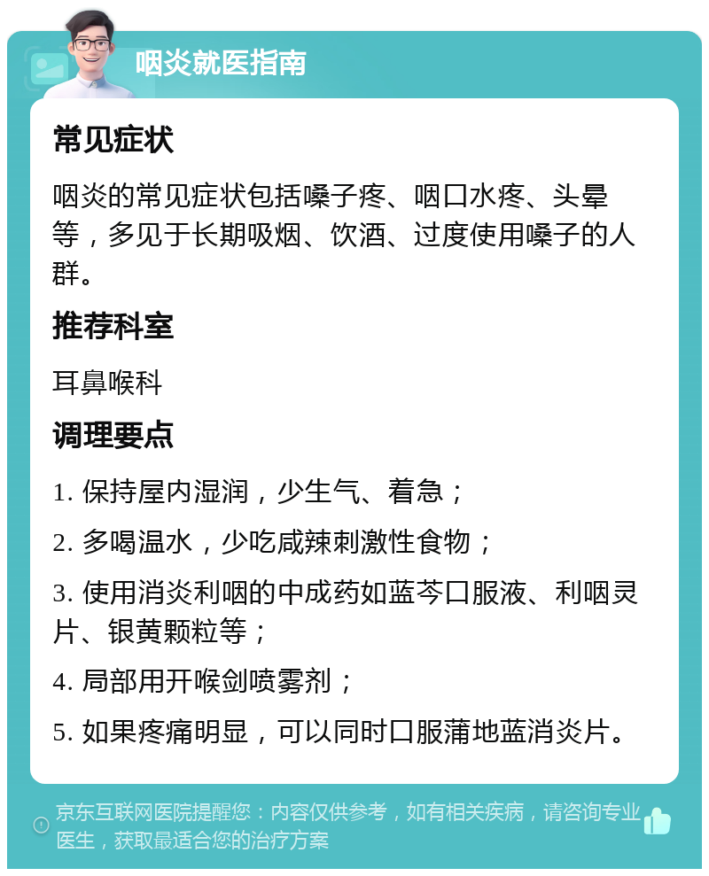 咽炎就医指南 常见症状 咽炎的常见症状包括嗓子疼、咽口水疼、头晕等，多见于长期吸烟、饮酒、过度使用嗓子的人群。 推荐科室 耳鼻喉科 调理要点 1. 保持屋内湿润，少生气、着急； 2. 多喝温水，少吃咸辣刺激性食物； 3. 使用消炎利咽的中成药如蓝芩口服液、利咽灵片、银黄颗粒等； 4. 局部用开喉剑喷雾剂； 5. 如果疼痛明显，可以同时口服蒲地蓝消炎片。