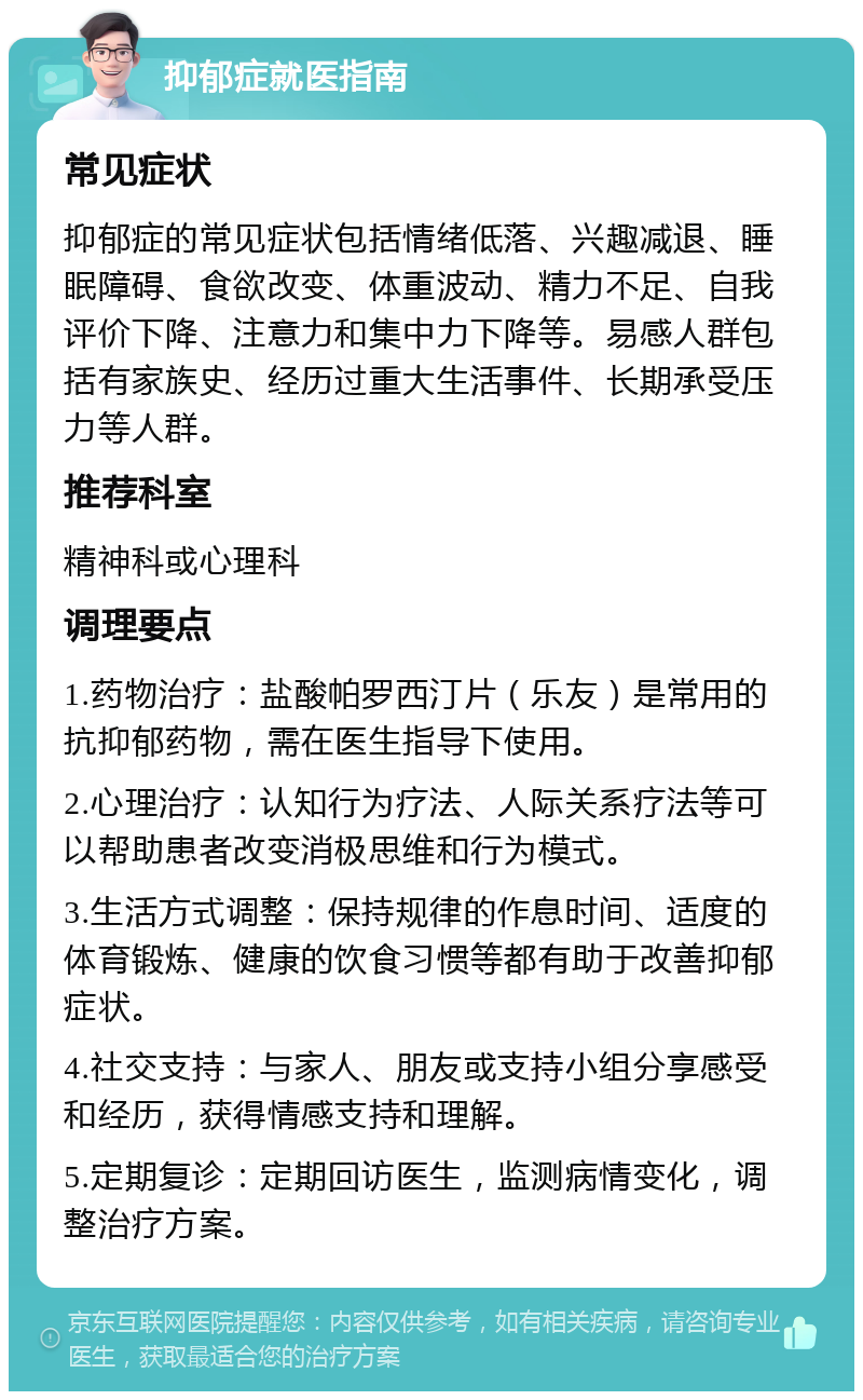 抑郁症就医指南 常见症状 抑郁症的常见症状包括情绪低落、兴趣减退、睡眠障碍、食欲改变、体重波动、精力不足、自我评价下降、注意力和集中力下降等。易感人群包括有家族史、经历过重大生活事件、长期承受压力等人群。 推荐科室 精神科或心理科 调理要点 1.药物治疗：盐酸帕罗西汀片（乐友）是常用的抗抑郁药物，需在医生指导下使用。 2.心理治疗：认知行为疗法、人际关系疗法等可以帮助患者改变消极思维和行为模式。 3.生活方式调整：保持规律的作息时间、适度的体育锻炼、健康的饮食习惯等都有助于改善抑郁症状。 4.社交支持：与家人、朋友或支持小组分享感受和经历，获得情感支持和理解。 5.定期复诊：定期回访医生，监测病情变化，调整治疗方案。